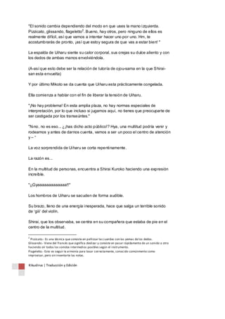 "El sonido cambia dependiendo del modo en que uses la mano izquierda. 
Pizzicato, glissando, flageletto2. Bueno, hay otros, pero ninguno de ellos es 
realmente difícil, así que vamos a intentar hacer uno por uno. Hm, te 
acostumbrarás de pronto, ¡así que estoy segura de que vas a estar bien! " 
La espalda de Uiharu siente su calor corporal, sus orejas su dulce aliento y con 
los dedos de ambas manos envolviéndola. 
(A-así que esto debe ser la relación de tutoría de ojou-sama en la que Shirai-san 
esta envuelta) 
Y por último Mikoto se da cuenta que Uiharu esta prácticamente congelada. 
Ella comienza a hablar con el fin de liberar la tensión de Uiharu. 
"¡No hay problema! En esta amplia plaza, no hay normas especiales de 
interpretación, por lo que incluso si jugamos aquí, no tienes que preocuparte de 
ser castigada por los transeúntes." 
"N-no, no es eso... ¿¡has dicho acto público!? Hya, una multitud podría venir y 
rodearnos y antes de darnos cuenta, vamos a ser un poco el centro de atención 
y – “ 
La voz sorprendida de Uiharu se corta repentinamente. 
La razón es... 
En la multitud de personas, encuentra a Shirai Kuroko haciendo una expresión 
increíble. 
"¡¡Gyaaaaaaaaaaaaa!!" 
Los hombros de Uiharu se sacuden de forma audible. 
Su brazo, lleno de una energía inesperada, hace que salga un terrible sonido 
de ‘giii’ del violín. 
Shirai, que los observaba, se centra en su compañera que estaba de pie en el 
centro de la multitud. 
2 Pizzicato.- Es una técnica que consiste en pellizcar las cuerdas con las yemas de los dedos. 
Glissando.- Viene del francés que significa deslizar y consiste en pasar rápidamente de un sonido a otro 
haciendo oír todos los sonidos intermedios posibles según el instrumento. 
Flageletto.- Esto es seguir la armonía para tocar correctamente, conocido comúnmente como 
improvisar, pero sin inventarte las notas. 
Kikuslirus | Traducción y Edición 
 
