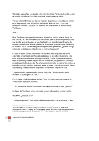Con estos y aquellos, Los cuatro entran en el edificio. Por cierto, Komoe-sensei 
no estaba con ellos ahora, dado que tiene otras cosas que hacer. 
Tal vez esto también es uno de sus modelos de proceso, a medida que entran 
en el ascensor de baja vibración y finalmente, llegan al piso 13 con una 
sensación flotante. La puerta a la derecha del ascensor es la habitación de 
Yomikawa. 
"Ven -" 
Dice Yomikawa mientras abre la puerta de entrada, dentro tiene la forma de 
una casa 4LDK3. No importa lo que uno piense, este cuarto esta pensado para 
una familia, y sin embargo era una habitación que se estaría continuamente 
pagado con toda una vida de préstamos. A pesar de que gran parte de la renta 
es asumida por la universidad por la cooperación experimento, ¿puede el bajo 
salario de un trabajador del gobierno es realmente pagarlo? 
La sala de estar, con su chispeante suelo pulido, esta dispuesta de forma 
ordenada, en contraste con los estereotipos de la llamada vida solitaria esta 
casa estaba completamente limpia y ordenada. Lo que uno esperaría serian 
latas de alcohol y botellas decorando las estanterías, los periódicos y revistas 
arrojados por todos lados. La TV, el aire acondicionado, componentes, videos y 
controles remotos estaban alineados sobre la mesa. Los cojines del sofá fueron 
separados y cuidadosamente dispuestos. Last Orden amplía sus ojos. 
"’Impresionante, impresionante, casi no hay polvo, 'Misaka-Misaka alaba 
mientras se sumerge en la sofá. " 
En contraste con la voz alegre de Last Order hundiéndose en el suave sofá, 
Yoshikawa exhala con asombro: 
"... Tú, tienes que escribir un informe en tu lugar de trabajo nuevo, ¿verdad?" 
La figura de Yomikawa en su camiseta, con un sobresalto y tiembla mucho. 
"HAHAHA. ¿De qué tipo?" 
"'¿Qué quieres decir?' dice Misaka-Misaka mientras inclina su cabeza y rueda." 
3 Esta estuvo difícil, es un modismo usado para describir las casas y yo la entendí así, 4LDK: 4 = 4 
Dormitorios, L = Sala, D = Comedor, K = Cocina (La que no estoy muy seguro es la D, dado que no encontré 
traducción buena, pero se escribe Restaurante (レストラン) así que supuse que sería comedor.) 
Kikuslirus | Traducción y Edición 
 