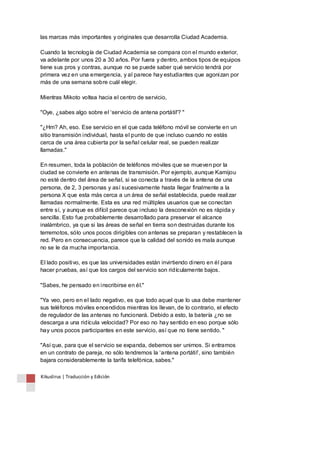 las marcas más importantes y originales que desarrolla Ciudad Academia. 
Cuando la tecnología de Ciudad Academia se compara con el mundo exterior, 
va adelante por unos 20 a 30 años. Por fuera y dentro, ambos tipos de equipos 
tiene sus pros y contras, aunque no se puede saber qué servicio tendrá por 
primera vez en una emergencia, y al parece hay estudiantes que agonizan por 
más de una semana sobre cuál elegir. 
Mientras Mikoto voltea hacia el centro de servicio, 
"Oye, ¿sabes algo sobre el ‘servicio de antena portátil'? " 
"¿Hm? Ah, eso. Ese servicio en el que cada teléfono móvil se convierte en un 
sitio transmisión individual, hasta el punto de que incluso cuando no estás 
cerca de una área cubierta por la señal celular real, se pueden realizar 
llamadas." 
En resumen, toda la población de teléfonos móviles que se mueven por la 
ciudad se convierte en antenas de transmisión. Por ejemplo, aunque Kamijou 
no esté dentro del área de señal, si se conecta a través de la antena de una 
persona, de 2, 3 personas y así sucesivamente hasta llegar finalmente a la 
persona X que esta más cerca a un área de señal establecida, puede realizar 
llamadas normalmente. Esta es una red múltiples usuarios que se conectan 
entre sí, y aunque es difícil parece que incluso la desconexión no es rápida y 
sencilla. Esto fue probablemente desarrollado para preservar el alcance 
inalámbrico, ya que si las áreas de señal en tierra son destruidas durante los 
terremotos, sólo unos pocos dirigibles con antenas se preparan y restablecen la 
red. Pero en consecuencia, parece que la calidad del sonido es mala aunque 
no se le da mucha importancia. 
El lado positivo, es que las universidades están invirtiendo dinero en él para 
hacer pruebas, así que los cargos del servicio son ridículamente bajos. 
"Sabes, he pensado en inscribirse en él." 
"Ya veo, pero en el lado negativo, es que todo aquel que lo usa debe mantener 
sus teléfonos móviles encendidos mientras los llevan, de lo contrario, el efecto 
de regulador de las antenas no funcionará. Debido a esto, la batería ¿no se 
descarga a una ridícula velocidad? Por eso no hay sentido en eso porque sólo 
hay unos pocos participantes en este servicio, así que no tiene sentido. " 
"Así que, para que el servicio se expanda, debemos ser unirnos. Si entramos 
en un contrato de pareja, no sólo tendremos la ‘antena portátil’, sino también 
bajara considerablemente la tarifa telefónica, sabes." 
Kikuslirus | Traducción y Edición 
 