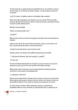 "Como busca de un puesto de fotos de identificación es una molestia. Vamos a 
terminar esto con la cámara del celular, Misaka, ¿no tienes alguna cámara en 
tu celular?" 
"¿Eh? Sí, bueno, mi teléfono esta en el mostrador bajo custodia." 
Mikoto esta algo despistada, pero Kamijou no se da cuenta. Mira la pantalla, 
presiona algunos botones para cambiar al modo de cámara y estirando el brazo 
lo coloca a cierta distancia de él. 
Mientras mira la pantalla: 
"Bueno, yo estoy tomando una..." 
"¿Q-Qué?" 
Mikoto suena nerviosa al hacer esa pregunta y Kamijou hace una expresión de 
disgusto. 
Antes de que ella se dé cuenta, Mikoto retrocede un poco. (¿Va a tomar una 
foto, aunque sea rápida será en modo panorámico?) 
A pesar de que ella piensa, que no es gran cosa. 
Kamijou reduce sus hombros hacia Mikoto preparado para tomarla; 
"... Solo para confirmarlo: esta fue tu petición, ¿verdad?" 
"¡Y-Ya lo sé!" 
El rostro de Mikoto rápidamente se enrojeció y sus dos manos se movían sin 
descanso, parece que no hizo una impresión favorable a Kamijou. 
Mikoto duda sobre si acercarse o permanecer detrás de Kamijou pronto se 
convirtió en una sensación de desesperación: 
"¡¡~ Espérame, Geko-ta!!" 
Ella se acerca rápidamente a Kamijou como si fuera a chocar con sus hombros. 
Mikoto ligeramente apoya la cabeza sobre los hombros de Kamijou. Dentro de 
la pantalla del teléfono móvil, para que ambas caras aparezcan en la foto. 
Al mismo tiempo, Kamijou había empezado a pensar si realmente se 
necesitaba estar tan cerca, teniendo en cuenta dónde está. A medida que se 
Kikuslirus | Traducción y Edición 
 