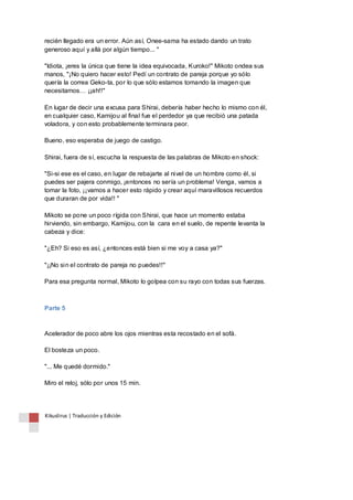 recién llegado era un error. Aún así, Onee-sama ha estado dando un trato 
generoso aquí y allá por algún tiempo... " 
"Idiota, ¡eres la única que tiene la idea equivocada, Kuroko!" Mikoto ondea sus 
manos, "¡No quiero hacer esto! Pedí un contrato de pareja porque yo sólo 
quería la correa Geko-ta, por lo que sólo estamos tomando la imagen que 
necesitamos… ¡¡ah!!" 
En lugar de decir una excusa para Shirai, debería haber hecho lo mismo con él, 
en cualquier caso, Kamijou al final fue el perdedor ya que recibió una patada 
voladora, y con esto probablemente terminara peor. 
Bueno, eso esperaba de juego de castigo. 
Shirai, fuera de sí, escucha la respuesta de las palabras de Mikoto en shock: 
"Si-si ese es el caso, en lugar de rebajarte al nivel de un hombre como él, si 
puedes ser pajera conmigo, ¡entonces no sería un problema! Venga, vamos a 
tomar la foto, ¡¡vamos a hacer esto rápido y crear aquí maravillosos recuerdos 
que duraran de por vida!! " 
Mikoto se pone un poco rígida con Shirai, que hace un momento estaba 
hirviendo, sin embargo, Kamijou, con la cara en el suelo, de repente levanta la 
cabeza y dice: 
"¿Eh? Si eso es así, ¿entonces está bien si me voy a casa ya?" 
"¡¡No sin el contrato de pareja no puedes!!" 
Para esa pregunta normal, Mikoto lo golpea con su rayo con todas sus fuerzas. 
Parte 5 
Acelerador de poco abre los ojos mientras esta recostado en el sofá. 
El bosteza un poco. 
"... Me quedé dormido." 
Miro el reloj, sólo por unos 15 min. 
Kikuslirus | Traducción y Edición 
 