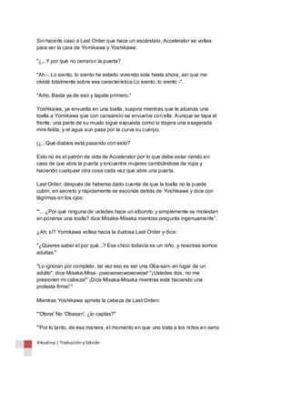 Sin hacerle caso a Last Order que hace un escándalo, Accelerator se voltea 
para ver la cara de Yomikawa y Yoshikawa. 
"¿...Y por qué no cerraron la puerta? 
"Ah -. Lo siento, lo siento he estado viviendo sola hasta ahora, así que me 
olvidé totalmente sobre esa característica Lo siento, lo siento -". 
"Aiho. Basta ya de eso y tapate primero." 
Yoshikawa, ya envuelta en una toalla, suspira mientras que le alcanza una 
toalla a Yomikawa que con cansancio se envuelve con ella. Aunque se tapa el 
frente, una parte de su muslo sigue expuesta como si trajera una exagerada 
mini-falda, y el agua aun pasa por la curva su cuerpo. 
(¿...Qué diablos está pasando con esto? 
Esto no es el patrón de vida de Accelerator por lo que debe estar riendo en 
caso de que abra la puerta y encuentre mujeres cambiándose de ropa y 
haciendo cualquier otra cosa cada vez que abre una puerta. 
Last Order, después de haberse dado cuenta de que la toalla no la puede 
cubrir, en secreto y rápidamente se esconde detrás de Yoshikawa y dice con 
lágrimas en los ojos: 
"'... ¿Por qué ninguna de ustedes hace un alboroto y simplemente se molestan 
en ponerse una toalla? dice Misaka-Misaka mientras pregunta ingenuamente”. 
¿Ah, sí? Yomikawa voltea hacia la dudosa Last Order y dice: 
"¿Quieres saber el por qué...? Ese chico todavía es un niño, y nosotras somos 
adultas." 
"Lo ignoran por completo, tal vez eso es ser una Oba-san- en lugar de un 
adulto", dice Misaka-Misa- ¡owowowowowowow! "¡Ustedes dos, no me 
presionen mi cabeza!" ¡Dice Misaka-Misaka mientras está haciendo una 
protesta firme! " 
Mientras Yoshikawa aprieta la cabeza de Last Orden: 
"'Otona' No 'Obasan', ¿lo captas?" 
"'Por lo tanto, de esa manera, el momento en que uno trata a los niños en serio 
Kikuslirus | Traducción y Edición 
 