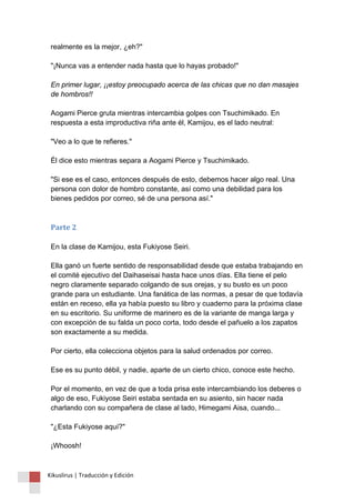 realmente es la mejor, ¿eh?" 
"¡Nunca vas a entender nada hasta que lo hayas probado!" 
En primer lugar, ¡¡estoy preocupado acerca de las chicas que no dan masajes 
de hombros!! 
Aogami Pierce gruta mientras intercambia golpes con Tsuchimikado. En 
respuesta a esta improductiva riña ante él, Kamijou, es el lado neutral: 
"Veo a lo que te refieres." 
Él dice esto mientras separa a Aogami Pierce y Tsuchimikado. 
"Si ese es el caso, entonces después de esto, debemos hacer algo real. Una 
persona con dolor de hombro constante, así como una debilidad para los 
bienes pedidos por correo, sé de una persona así." 
Parte 2 
En la clase de Kamijou, esta Fukiyose Seiri. 
Ella ganó un fuerte sentido de responsabilidad desde que estaba trabajando en 
el comité ejecutivo del Daihaseisai hasta hace unos días. Ella tiene el pelo 
negro claramente separado colgando de sus orejas, y su busto es un poco 
grande para un estudiante. Una fanática de las normas, a pesar de que todavía 
están en receso, ella ya había puesto su libro y cuaderno para la próxima clase 
en su escritorio. Su uniforme de marinero es de la variante de manga larga y 
con excepción de su falda un poco corta, todo desde el pañuelo a los zapatos 
son exactamente a su medida. 
Por cierto, ella colecciona objetos para la salud ordenados por correo. 
Ese es su punto débil, y nadie, aparte de un cierto chico, conoce este hecho. 
Por el momento, en vez de que a toda prisa este intercambiando los deberes o 
algo de eso, Fukiyose Seiri estaba sentada en su asiento, sin hacer nada 
charlando con su compañera de clase al lado, Himegami Aisa, cuando... 
"¿Esta Fukiyose aquí?" 
¡Whoosh! 
Kikuslirus | Traducción y Edición 
 