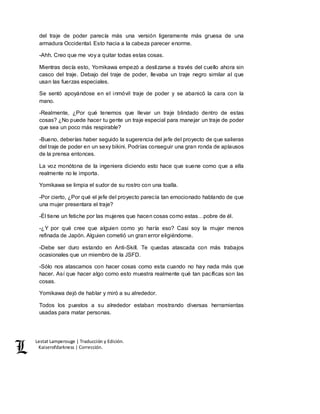 Lestat Lamperouge | Traducción y Edición. 
Kaiserofdarkness | Corrección. 
del traje de poder parecía más una versión ligeramente más gruesa de una 
armadura Occidental. Esto hacia a la cabeza parecer enorme. 
-Ahh. Creo que me voy a quitar todas estas cosas. 
Mientras decía esto, Yomikawa empezó a deslizarse a través del cuello ahora sin 
casco del traje. Debajo del traje de poder, llevaba un traje negro similar al que 
usan las fuerzas especiales. 
Se sentó apoyándose en el inmóvil traje de poder y se abanicó la cara con la 
mano. 
-Realmente, ¿Por qué tenemos que llevar un traje blindado dentro de estas 
cosas? ¿No puede hacer tu gente un traje especial para manejar un traje de poder 
que sea un poco más respirable? 
-Bueno, deberías haber seguido la sugerencia del jefe del proyecto de que salieras 
del traje de poder en un sexy bikini. Podrías conseguir una gran ronda de aplausos 
de la prensa entonces. 
La voz monótona de la ingeniera diciendo esto hace que suene como que a ella 
realmente no le importa. 
Yomikawa se limpia el sudor de su rostro con una toalla. 
-Por cierto, ¿Por qué el jefe del proyecto parecía tan emocionado hablando de que 
una mujer presentara el traje? 
-Él tiene un fetiche por las mujeres que hacen cosas como estas…pobre de él. 
-¿Y por qué cree que alguien como yo haría eso? Casi soy la mujer menos 
refinada de Japón. Alguien cometió un gran error eligiéndome. 
-Debe ser duro estando en Anti-Skill. Te quedas atascada con más trabajos 
ocasionales que un miembro de la JSFD. 
-Sólo nos atascamos con hacer cosas como esta cuando no hay nada más que 
hacer. Así que hacer algo como esto muestra realmente qué tan pacíficas son las 
cosas. 
Yomikawa dejó de hablar y miró a su alrededor. 
Todos los puestos a su alrededor estaban mostrando diversas herramientas 
usadas para matar personas. 
 
