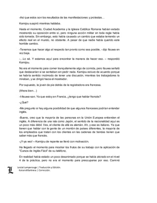 Lestat Lamperouge | Traducción y Edición. 
Kaiserofdarkness | Corrección. 
-Así que estos son los resultados de las manifestaciones y protestas… 
Kamijou suspiró mientras hablaba. 
Hasta el momento, Ciudad Academia y la Iglesia Católica Romana habían estado 
mostrando su oposición entre sí, pero ninguna acción militar en toda regla había 
sido tomada. Sin embargo, esto había causado un cambio que estaba teniendo un 
efecto real en el mundo, no obstante. A pesar de que nadie había querido este 
horrible cambio. 
-Tenemos que hacer algo al respecto tan pronto como sea posible, - dijo Itsuwa en 
voz baja. 
-…Lo sé. Y estamos aquí para encontrar la manera de hacer eso. – respondió 
Kamijou. 
No era el momento para comer tranquilamente algo de comida, pero Itsuwa señaló 
que destacarían si se sentaban sin pedir nada. Kamijou estuvo de acuerdo porque 
se habría sentido incómodo de tener una discusión, mientras los trabajadores lo 
miraban, y se dirigió hacia el mostrador. 
Por supuesto, la joven de pie detrás de la registradora era francesa. 
(Ahora bien…) 
-I-Itsuwa-san. Ya que estoy en Francia, ¿tengo que hablar francés? 
-¿Qué? 
-Me pregunto si hay alguna posibilidad de que algunos franceses podrían entender 
inglés. 
-Bueno, creo que la mayoría de las personas en la Unión Europea entienden el 
inglés. A diferencia de una isla como Japón, el sentido de la nacionalidad aquí es 
un poco más débil. Ves, el cliente de allá es alemán. Ah, y ese es italiano. Ya que 
tienen que hablar con la gente de un montón de países diferentes, la mayoría de 
los empleados que tratan con los clientes en las cadenas de tiendas tienen que 
saber más que francés. 
-¡Y-ya veo! – Kamijou de repente se llenó con motivación. 
Ha llegado el momento para mostrar los frutos de su trabajo con la aplicación de 
“Cursos de Inglés Fácil” de su teléfono. 
En realidad había estado un poco desanimado porque se había atorado en el nivel 
4 de la práctica, pero no era el momento para preocuparse por eso. Caminó 
 