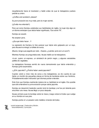 Lestat Lamperouge | Traducción y Edición. 
Kaiserofdarkness | Corrección. 
resueltamente hacia el mostrador y habló antes de que la trabajadora pudiera 
pedirle su orden. 
-¡¡Coffee and sandwich, please!! 
Su pronunciación era muy mala, pero la mujer asintió. 
(¡¡E-ella me entiende!!) 
Pero así como Kamijou celebraba sus habilidades de inglés, la mujer dijo algo en 
un idioma extranjero que debía haber significado, “Eso serán 7€”. 
Kamijou se asustó. 
No aceptan yens. 
-¡¡Qu-qué debo hacer…!! 
La expresión de Kamijou lo hizo parecer que había sido golpeado por un rayo, 
pero Itsuwa le entregó un billete de euros. 
(Bueno, tengo que pagarle por esto…Espera, ¿cuántos yens son un euro?) 
Mientras Kamijou se preguntaba esto, Itsuwa habló con la trabajadora. 
-U-um, quiero un expreso, un sándwich de jamón negro, y algunos saludables 
palillos de vegetales. 
La trabajadora francesa asintió de nuevo demostrando que había entendido y 
Kamijou gritó sorprendido. 
-¿¡Ehh, japonés!? ¿¡Podría haber usado japonés!? 
Cuando volvió a mirar más de cerca a los trabajadores, se dio cuenta de que 
había un montón de pequeñas placas en forma de banderas sobre sus hombros. 
Probablemente están indicando qué idiomas podían entender. 
Esto hizo que Kamijou realmente dudara de su habilidad en el inglés. Era posible 
que sólo entendiera su pronunciación porque sabía japonés. 
Kamijou se desanimó bastante cuando tomó la bandeja y se fue por delante para 
encontrar una mesa. Itsuwa llegó un poco después. 
Itsuwa primero puso la bandeja sobre la mesa y luego colocó el bolso que cuelga 
en su hombro en sus pies. 
Kamijou podía oír un pesado ruido metálico viniendo del bolso. 
 