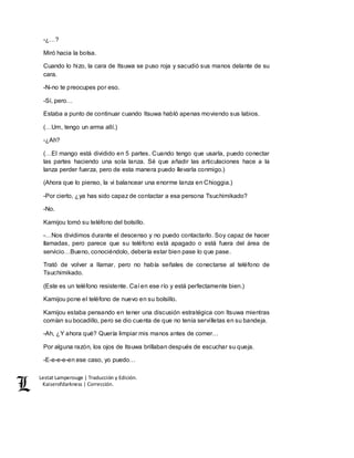 Lestat Lamperouge | Traducción y Edición. 
Kaiserofdarkness | Corrección. 
-¿…? 
Miró hacia la bolsa. 
Cuando lo hizo, la cara de Itsuwa se puso roja y sacudió sus manos delante de su 
cara. 
-N-no te preocupes por eso. 
-Sí, pero… 
Estaba a punto de continuar cuando Itsuwa habló apenas moviendo sus labios. 
(…Um, tengo un arma allí.) 
-¿Ah? 
(…El mango está dividido en 5 partes. Cuando tengo que usarla, puedo conectar 
las partes haciendo una sola lanza. Sé que añadir las articulaciones hace a la 
lanza perder fuerza, pero de esta manera puedo llevarla conmigo.) 
(Ahora que lo pienso, la vi balancear una enorme lanza en Chioggia.) 
-Por cierto, ¿ya has sido capaz de contactar a esa persona Tsuchimikado? 
-No. 
Kamijou tomó su teléfono del bolsillo. 
-…Nos dividimos durante el descenso y no puedo contactarlo. Soy capaz de hacer 
llamadas, pero parece que su teléfono está apagado o está fuera del área de 
servicio…Bueno, conociéndolo, debería estar bien pase lo que pase. 
Trató de volver a llamar, pero no había señales de conectarse al teléfono de 
Tsuchimikado. 
(Este es un teléfono resistente. Caí en ese río y está perfectamente bien.) 
Kamijou pone el teléfono de nuevo en su bolsillo. 
Kamijou estaba pensando en tener una discusión estratégica con Itsuwa mientras 
comían su bocadillo, pero se dio cuenta de que no tenía servilletas en su bandeja. 
-Ah, ¿Y ahora qué? Quería limpiar mis manos antes de comer… 
Por alguna razón, los ojos de Itsuwa brillaban después de escuchar su queja. 
-E-e-e-e-en ese caso, yo puedo… 
 
