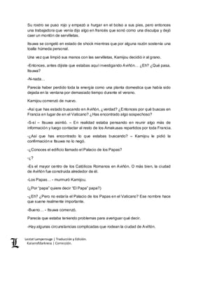 Lestat Lamperouge | Traducción y Edición. 
Kaiserofdarkness | Corrección. 
Su rostro se puso rojo y empezó a hurgar en el bolso a sus pies, pero entonces 
una trabajadora que venía dijo algo en francés que sonó como una disculpa y dejó 
caer un montón de servilletas. 
Itsuwa se congeló en estado de shock mientras que por alguna razón sostenía una 
toalla húmeda personal. 
Una vez que limpió sus manos con las servilletas, Kamijou decidió ir al grano. 
-Entonces, antes dijiste que estabas aquí investigando Aviñón… ¿Eh? ¿Qué pasa, 
Itsuwa? 
-N-nada… 
Parecía haber perdido toda la energía como una planta domestica que había sido 
dejada en la ventana por demasiado tiempo durante el verano. 
Kamijou comenzó de nuevo. 
-Así que has estado buscando en Aviñón, ¿verdad? ¿Entonces por qué buscas en 
Francia en lugar de en el Vaticano? ¿Has encontrado algo sospechoso? 
-S-sí – Itsuwa asintió. – En realidad estaba pensando en reunir algo más de 
información y luego contactar al resto de los Amakusas repartidos por toda Francia. 
-¿Así que has encontrado lo que estabas buscando? – Kamijou le pidió la 
confirmación e Itsuwa no lo negó. 
-¿Conoces el edificio llamado el Palacio de los Papas? 
-¿? 
-Es el mayor centro de los Católicos Romanos en Aviñón. O más bien, la ciudad 
de Aviñón fue construida alrededor de él. 
-Los Papas… - murmuró Kamijou. 
(¿Por “papa” quiere decir “El Papa” papa?) 
-¿Eh? ¿Pero no estaría el Palacio de los Papas en el Vaticano? Ese nombre hace 
que suene realmente importante. 
-Bueno… - Itsuwa comenzó. 
Parecía que estaba teniendo problemas para averiguar qué decir. 
-Hay algunas circunstancias complicadas que rodean la ciudad de Aviñón. 
 