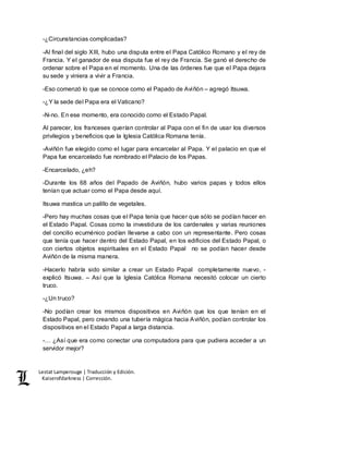 Lestat Lamperouge | Traducción y Edición. 
Kaiserofdarkness | Corrección. 
-¿Circunstancias complicadas? 
-Al final del siglo XIII, hubo una disputa entre el Papa Católico Romano y el rey de 
Francia. Y el ganador de esa disputa fue el rey de Francia. Se ganó el derecho de 
ordenar sobre el Papa en el momento. Una de las órdenes fue que el Papa dejara 
su sede y viniera a vivir a Francia. 
-Eso comenzó lo que se conoce como el Papado de Aviñón – agregó Itsuwa. 
-¿Y la sede del Papa era el Vaticano? 
-N-no. En ese momento, era conocido como el Estado Papal. 
Al parecer, los franceses querían controlar al Papa con el fin de usar los diversos 
privilegios y beneficios que la Iglesia Católica Romana tenía. 
-Aviñón fue elegido como el lugar para encarcelar al Papa. Y el palacio en que el 
Papa fue encarcelado fue nombrado el Palacio de los Papas. 
-Encarcelado, ¿eh? 
-Durante los 68 años del Papado de Aviñón, hubo varios papas y todos ellos 
tenían que actuar como el Papa desde aquí. 
Itsuwa mastica un palillo de vegetales. 
-Pero hay muchas cosas que el Papa tenía que hacer que sólo se podían hacer en 
el Estado Papal. Cosas como la investidura de los cardenales y varias reuniones 
del concilio ecuménico podían llevarse a cabo con un representante. Pero cosas 
que tenía que hacer dentro del Estado Papal, en los edificios del Estado Papal, o 
con ciertos objetos espirituales en el Estado Papal no se podían hacer desde 
Aviñón de la misma manera. 
-Hacerlo habría sido similar a crear un Estado Papal completamente nuevo, - 
explicó Itsuwa. – Así que la Iglesia Católica Romana necesitó colocar un cierto 
truco. 
-¿Un truco? 
-No podían crear los mismos dispositivos en Aviñón que los que tenían en el 
Estado Papal, pero creando una tubería mágica hacia Aviñón, podían controlar los 
dispositivos en el Estado Papal a larga distancia. 
-… ¿Así que era como conectar una computadora para que pudiera acceder a un 
servidor mejor? 
 