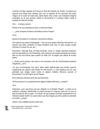 Lestat Lamperouge | Traducción y Edición. 
Kaiserofdarkness | Corrección. 
-Cuando el Papa regresó de Francia al final del Papado de Aviñón, la tubería se 
suponía que había sido cortada, pero por el aspecto de los patrones del pulso 
mágico en el suelo en esta área, debe haber sido o bien una instalación dejada 
conectada en la que podrían utilizar el Documento C o podían haber vuelto a 
conectar la tubería cortada. 
-Hm… - Kamijou asintió. 
Pensó en lo que acababa de decir y entonces habló. 
-… ¿Has revisado el interior del Palacio de los Papas? 
-N-no. 
Itsuwa se encogió en su asiento y sacudió la cabeza. 
-Se supone que estoy investigando…Una vez que tenga suficiente información, se 
supone que debo contactar al Papa Sustituto para que un gran equipo pueda 
reunirse e irrumpir de una vez. 
Al parecer, Tatemija Saiji, el Papa Sustituto, tenía un “objeto espiritual especial” 
que fue aprobado por los Amakusas, pero parecía que Itsuwa pensaba que actuar 
solo no era una buena idea cuando se trata con un objeto que afecta al mundo 
entero. 
(…Ahora que lo pienso, eso hace a mis acciones y las de Tsuchimikado bastante 
irregulares, ¿no?) 
-Ya que Tsuchimikado vino aquí, debe haber determinado que Aviñón parecía 
sospechoso por alguna otra fuente de información. Lo que significa que es muy 
probable que tengas razón sobre la Iglesia Católica Romana usando el 
Documento C en el Palacio de los Papas. 
Pero entonces Kamijou tiene otro pensamiento. 
-El Documento C es propiedad de la Iglesia Católica Romana, ¿verdad? 
-S-sí. 
-Entonces, ¿por qué tiene que ser utilizado en el Estado Papal?…o ahora es el 
Vaticano, supongo. Realmente no puedo pensar en ninguna razón por la que no 
sólo lo tomarían de su sede. Y el hecho de que pueden controlar dispositivos en el 
Vaticano desde Aviñón no quiere decir que hay magia que sólo puede ser activada 
en Aviñón, ¿cierto? 
-Bueno, hay múltiples teorías sobre eso… 
 