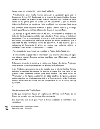 Lestat Lamperouge | Traducción y Edición. 
Kaiserofdarkness | Corrección. 
Itsuwa pensó por un segundo y luego siguió hablando. 
-Probablemente tome mucho tiempo conseguir la aprobación para usar el 
Documento C. Los 141 Cardenales en la cima de la Iglesia Católica Romana 
deben estar todos de acuerdo en ello. El Papa tiene una gran cantidad de poder 
dentro de la iglesia, pero no puede usar el Documento C por su decisión 
solamente. Creo que por eso es que no se ha utilizado muy a menudo hasta ahora. 
Hay conflictos entre facciones dentro de la Iglesia Católica Romana y esa regla 
impide que el Documento C se utilice dentro de uno de esos conflictos. 
-De acuerdo a alguna información que he oído, no necesitan la aprobación de 
todos los Cardenales para controlar algo a través de Aviñón porque el método es 
tan irregular. Pero al mismo tiempo, ya que no lo están activando directamente en 
el Vaticano, los preparativos tienen que hacerse en Aviñón provocando que la 
activación no sea instantánea como de costumbre. Y eso significa que si 
detenemos el Documento C ahora, es posible que podamos detener la 
propagación del caos en todo el mundo por completo. 
-Pero en cualquier caso, tienes que investigar el Palacio de los Papas, eh… 
-S-sólo necesito un poco más de información para tener lo suficiente para lograr 
que todos se muevan. Creo que vamos a estar listos para infiltrarnos en el palacio 
en unos días más. 
Esta guerra era entre la ciencia y la magia, pero Itsuwa y los demás Amakusas 
parecían estar luchando para detener a la Iglesia Católica Romana. 
A los Anglicanos probablemente no les gustaba que la Iglesia Católica Romana 
estuviera sosteniendo las riendas del lado de la magia. Por otra parte, no les 
gustaba crear problemas directos para ellos mismos. Ella había dicho los 
“Amakusas” no la “Iglesia Anglicana”. En otras palabras, la Iglesia Anglicana 
estaba usando a los Amakusas para detener el Documento C y, si los Amakusas 
fallaban, ellos insistirían en que sólo era una pequeña facción actuando fuera de 
su control. 
-… 
Kamijou se separó de Tsuchimikado. 
Sentía que trabajar con Itsuwa en su plan para infiltrarse en el Palacio de los 
Papas era un mejor plan que dirigirse allí por su cuenta. 
Eso significaba que tenía que ayudar a Itsuwa a recopilar la información que 
necesitaba. 
 