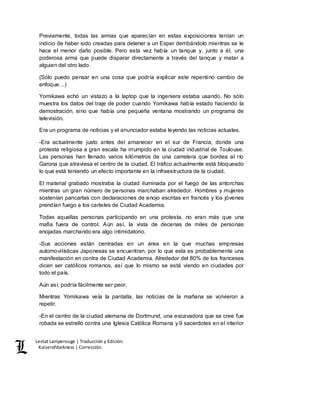 Lestat Lamperouge | Traducción y Edición. 
Kaiserofdarkness | Corrección. 
Previamente, todas las armas que aparecían en estas exposiciones tenían un 
indicio de haber sido creadas para detener a un Esper derribándolo mientras se le 
hace el menor daño posible. Pero esta vez había un tanque y, junto a él, una 
poderosa arma que puede disparar directamente a través del tanque y matar a 
alguien del otro lado. 
(Sólo puedo pensar en una cosa que podría explicar este repentino cambio de 
enfoque…) 
Yomikawa echó un vistazo a la laptop que la ingeniera estaba usando. No sólo 
muestra los datos del traje de poder cuando Yomikawa había estado haciendo la 
demostración, sino que había una pequeña ventana mostrando un programa de 
televisión. 
Era un programa de noticias y el anunciador estaba leyendo las noticias actuales. 
-Era actualmente justo antes del amanecer en el sur de Francia, donde una 
protesta religiosa a gran escala ha irrumpido en la ciudad industrial de Toulouse. 
Las personas han llenado varios kilómetros de una carretera que bordea al río 
Garona que atraviesa el centro de la ciudad. El tráfico actualmente está bloqueado 
lo que está teniendo un efecto importante en la infraestructura de la ciudad. 
El material grabado mostraba la ciudad iluminada por el fuego de las antorchas 
mientras un gran número de personas marchaban alrededor. Hombres y mujeres 
sostenían pancartas con declaraciones de enojo escritas en francés y los jóvenes 
prendían fuego a los carteles de Ciudad Academia. 
Todas aquellas personas participando en una protesta, no eran más que una 
mafia fuera de control. Aún así, la vista de decenas de miles de personas 
enojadas marchando era algo intimidatorio. 
-Sus acciones están centradas en un área en la que muchas empresas 
automovilísticas Japonesas se encuentran, por lo que esta es probablemente una 
manifestación en contra de Ciudad Academia. Alrededor del 80% de los franceses 
dicen ser católicos romanos, así que lo mismo se está viendo en ciudades por 
todo el país. 
Aún así, podría fácilmente ser peor. 
Mientras Yomikawa veía la pantalla, las noticias de la mañana se volvieron a 
repetir. 
-En el centro de la ciudad alemana de Dortmund, una excavadora que se cree fue 
robada se estrelló contra una Iglesia Católica Romana y 9 sacerdotes en el interior 
 