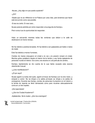 Lestat Lamperouge | Traducción y Edición. 
Kaiserofdarkness | Corrección. 
-Itsuwa, ¿hay algo en que pueda ayudarte? 
-¿Eh? 
-Dijiste que no se infiltrarían en el Palacio por unos días, pero tenemos que hacer 
esto tan pronto como sea posible. 
-E-eso es cierto. En ese caso… 
Itsuwa parecía pérdida por cómo responder a la pregunta de Kamijou. 
Pero nunca tuvo la oportunidad de responder. 
Hubo un estruendo mientras todas las ventanas que daban a la calle se 
destrozaron al mismo tiempo. 
No fue debido a piedras lanzadas. Ni fue debido a ser golpeadas por bates o tubos 
de metal. 
Esto fue debido a manos humanas. 
Cientos de manos empujaron el cristal a la vez y la presión rompió el cristal. 
Muchos gritos estallaron desde el interior de la tienda y una horda aplastante de 
personas inundó el interior. Era como una escena en una película de zombis. 
Kamijou rápidamente se dio cuenta de lo que había causado esta escena 
claramente inusual. 
-¿¡Una manifestación!? 
-¡¡P-por aquí!! 
Itsuwa agarró su bolso del suelo, agarró el brazo de Kamijou con la otra mano, y 
empezó a correr. No se dirigía a la salida principal, se dirigía a la salida de 
emergencia. Durante ese tiempo, cientos de personas irrumpieron en el interior y 
la tienda de repente se llenó demasiado como para moverse adecuadamente 
como en un tren repleto. 
-¡Son japoneses! 
-¿¡Son de Ciudad Academia!? 
-Aplástenlos. No lo duden. ¡¡Son los enemigos!! 
 