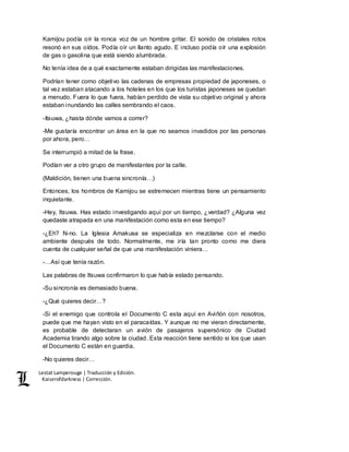Lestat Lamperouge | Traducción y Edición. 
Kaiserofdarkness | Corrección. 
Kamijou podía oír la ronca voz de un hombre gritar. El sonido de cristales rotos 
resonó en sus oídos. Podía oír un llanto agudo. E incluso podía oír una explosión 
de gas o gasolina que está siendo alumbrada. 
No tenía idea de a qué exactamente estaban dirigidas las manifestaciones. 
Podrían tener como objetivo las cadenas de empresas propiedad de japoneses, o 
tal vez estaban atacando a los hoteles en los que los turistas japoneses se quedan 
a menudo. Fuera lo que fuera, habían perdido de vista su objetivo original y ahora 
estaban inundando las calles sembrando el caos. 
-Itsuwa, ¿hasta dónde vamos a correr? 
-Me gustaría encontrar un área en la que no seamos invadidos por las personas 
por ahora, pero… 
Se interrumpió a mitad de la frase. 
Podían ver a otro grupo de manifestantes por la calle. 
(Maldición, tienen una buena sincronía…) 
Entonces, los hombros de Kamijou se estremecen mientras tiene un pensamiento 
inquietante. 
-Hey, Itsuwa. Has estado investigando aquí por un tiempo, ¿verdad? ¿Alguna vez 
quedaste atrapada en una manifestación como esta en ese tiempo? 
-¿Eh? N-no. La Iglesia Amakusa se especializa en mezclarse con el medio 
ambiente después de todo. Normalmente, me iría tan pronto como me diera 
cuenta de cualquier señal de que una manifestación viniera… 
-…Así que tenía razón. 
Las palabras de Itsuwa confirmaron lo que había estado pensando. 
-Su sincronía es demasiado buena. 
-¿Qué quieres decir…? 
-Si el enemigo que controla el Documento C esta aquí en Aviñón con nosotros, 
puede que me hayan visto en el paracaídas. Y aunque no me vieran directamente, 
es probable de detectaran un avión de pasajeros supersónico de Ciudad 
Academia tirando algo sobre la ciudad. Esta reacción tiene sentido si los que usan 
el Documento C están en guardia. 
-No quieres decir… 
 