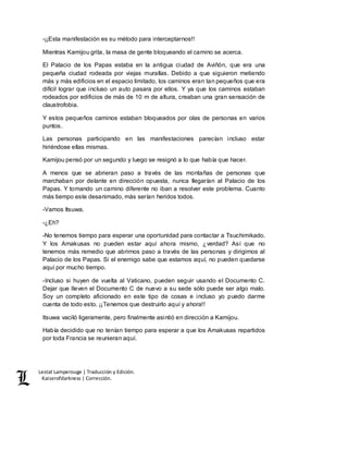 Lestat Lamperouge | Traducción y Edición. 
Kaiserofdarkness | Corrección. 
-¡¡Esta manifestación es su método para interceptarnos!! 
Mientras Kamijou grita, la masa de gente bloqueando el camino se acerca. 
El Palacio de los Papas estaba en la antigua ciudad de Aviñón, que era una 
pequeña ciudad rodeada por viejas murallas. Debido a que siguieron metiendo 
más y más edificios en el espacio limitado, los caminos eran tan pequeños que era 
difícil lograr que incluso un auto pasara por ellos. Y ya que los caminos estaban 
rodeados por edificios de más de 10 m de altura, creaban una gran sensación de 
claustrofobia. 
Y estos pequeños caminos estaban bloqueados por olas de personas en varios 
puntos. 
Las personas participando en las manifestaciones parecían incluso estar 
hiriéndose ellas mismas. 
Kamijou pensó por un segundo y luego se resignó a lo que había que hacer. 
A menos que se abrieran paso a través de las montañas de personas que 
marchaban por delante en dirección opuesta, nunca llegarían al Palacio de los 
Papas. Y tomando un camino diferente no iban a resolver este problema. Cuanto 
más tiempo este desanimado, más serían heridos todos. 
-Vamos Itsuwa. 
-¿Eh? 
-No tenemos tiempo para esperar una oportunidad para contactar a Tsuchimikado. 
Y los Amakusas no pueden estar aquí ahora mismo, ¿verdad? Así que no 
tenemos más remedio que abrirnos paso a través de las personas y dirigirnos al 
Palacio de los Papas. Si el enemigo sabe que estamos aquí, no pueden quedarse 
aquí por mucho tiempo. 
-Incluso si huyen de vuelta al Vaticano, pueden seguir usando el Documento C. 
Dejar que lleven el Documento C de nuevo a su sede sólo puede ser algo malo. 
Soy un completo aficionado en este tipo de cosas e incluso yo puedo darme 
cuenta de todo esto. ¡¡Tenemos que destruirlo aquí y ahora!! 
Itsuwa vaciló ligeramente, pero finalmente asintió en dirección a Kamijou. 
Había decidido que no tenían tiempo para esperar a que los Amakusas repartidos 
por toda Francia se reunieran aquí. 
 