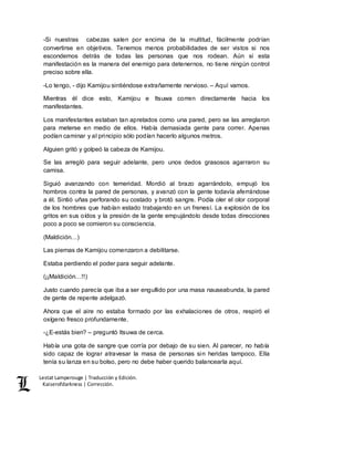 Lestat Lamperouge | Traducción y Edición. 
Kaiserofdarkness | Corrección. 
-Si nuestras cabezas salen por encima de la multitud, fácilmente podrían 
convertirse en objetivos. Tenemos menos probabilidades de ser vistos si nos 
escondemos detrás de todas las personas que nos rodean. Aún si esta 
manifestación es la manera del enemigo para detenernos, no tiene ningún control 
preciso sobre ella. 
-Lo tengo, - dijo Kamijou sintiéndose extrañamente nervioso. – Aquí vamos. 
Mientras él dice esto, Kamijou e Itsuwa corren directamente hacia los 
manifestantes. 
Los manifestantes estaban tan apretados como una pared, pero se las arreglaron 
para meterse en medio de ellos. Había demasiada gente para correr. Apenas 
podían caminar y al principio sólo podían hacerlo algunos metros. 
Alguien gritó y golpeó la cabeza de Kamijou. 
Se las arregló para seguir adelante, pero unos dedos grasosos agarraron su 
camisa. 
Siguió avanzando con temeridad. Mordió al brazo agarrándolo, empujó los 
hombros contra la pared de personas, y avanzó con la gente todavía aferrándose 
a él. Sintió uñas perforando su costado y brotó sangre. Podía oler el olor corporal 
de los hombres que habían estado trabajando en un frenesí. La explosión de los 
gritos en sus oídos y la presión de la gente empujándolo desde todas direcciones 
poco a poco se comieron su consciencia. 
(Maldición…) 
Las piernas de Kamijou comenzaron a debilitarse. 
Estaba perdiendo el poder para seguir adelante. 
(¡¡Maldición…!!) 
Justo cuando parecía que iba a ser engullido por una masa nauseabunda, la pared 
de gente de repente adelgazó. 
Ahora que el aire no estaba formado por las exhalaciones de otros, respiró el 
oxígeno fresco profundamente. 
-¿E-estás bien? – preguntó Itsuwa de cerca. 
Había una gota de sangre que corría por debajo de su sien. Al parecer, no había 
sido capaz de lograr atravesar la masa de personas sin heridas tampoco. Ella 
tenía su lanza en su bolso, pero no debe haber querido balancearla aquí. 
 