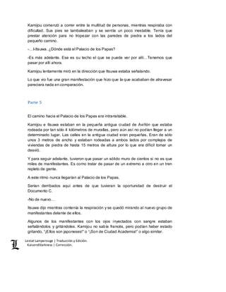 Lestat Lamperouge | Traducción y Edición. 
Kaiserofdarkness | Corrección. 
Kamijou comenzó a correr entre la multitud de personas, mientras respiraba con 
dificultad. Sus pies se tambaleaban y se sentía un poco inestable. Tenía que 
prestar atención para no tropezar con las paredes de piedra a los lados del 
pequeño camino. 
-…I-Itsuwa. ¿Dónde está el Palacio de los Papas? 
-Es más adelante. Ese es su techo el que se puede ver por allí…Tenemos que 
pasar por allí ahora. 
Kamijou lentamente miró en la dirección que Itsuwa estaba señalando. 
Lo que vio fue una gran manifestación que hizo que la que acababan de atravesar 
pareciera nada en comparación. 
Parte 5 
El camino hacia el Palacio de los Papas era intransitable. 
Kamijou e Itsuwa estaban en la pequeña antigua ciudad de Aviñón que estaba 
rodeada por tan sólo 4 kilómetros de murallas, pero aún así no podían llegar a un 
determinado lugar. Las calles en la antigua ciudad eran pequeñas. Eran de sólo 
unos 3 metros de ancho y estaban rodeadas a ambos lados por complejos de 
viviendas de piedra de hasta 15 metros de altura por lo que era difícil tomar un 
desvió. 
Y para seguir adelante, tuvieron que pasar un sólido muro de cientos si no es que 
miles de manifestantes. Es como tratar de pasar de un extremo a otro en un tren 
repleto de gente. 
A este ritmo nunca llegarían al Palacio de los Papas. 
Serían derribados aquí antes de que tuvieran la oportunidad de destruir el 
Documento C. 
-No de nuevo… 
Itsuwa dijo mientras contenía la respiración y se quedó mirando al nuevo grupo de 
manifestantes delante de ellos. 
Algunos de los manifestantes con los ojos inyectados con sangre estaban 
señalándolos y gritándoles. Kamijou no sabía francés, pero podían haber estado 
gritando, “¡Ellos son japoneses!” o “¡Son de Ciudad Academia!” o algo similar. 
 