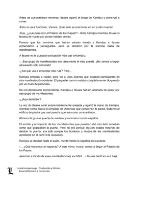 Lestat Lamperouge | Traducción y Edición. 
Kaiserofdarkness | Corrección. 
Antes de que pudieran moverse, Itsuwa agarró el brazo de Kamijou y comenzó a 
correr. 
-Esto no va a funcionar. Vamos. ¡Esto sólo va a terminar en un punto muerto! 
-Oye, ¿¡qué pasa con el Palacio de los Papas!? - Gritó Kamijou mientras Itsuwa lo 
llevaba de vuelta por donde habían venido. 
Parecía que los hombres que habían estado viendo a Kamijou e Itsuwa 
comenzaron a perseguirlos, pero se retiraron por la enorme masa de 
manifestantes. 
A Itsuwa no le gustaba la situación más que a Kamijou. 
-…Ese grupo de manifestantes era claramente el más grande. ¡No vamos a lograr 
atravesarlo sólo corriendo! 
-¿Así que vas a encontrar otra ruta? Pero… 
Kamijou empezó a hablar, pero vio a unos jóvenes que estaban participando en 
otra manifestación adelante. El pequeño camino estaba completamente bloqueado 
por un muro de personas. 
No era demasiado sorprendente. Kamijou e Itsuwa habían acabado de pasar por 
ese grupo de manifestantes. 
-¿¡Aquí también!? 
La voz de Itsuwa sonó sorprendentemente enojada y agarró la mano de Kamijou, 
mientras corría hacia el complejo de viviendas que componen la pared. Saltaron al 
edificio de piedra que casi parecía que era como un acantilado. 
Abrieron la gruesa puerta de madera y la cerraron con la espalda. 
El sonido y el impacto de los manifestantes que pasaban del otro lado sonaban 
como que golpeaban la puerta. Pero no era porque alguien estaba tratando de 
destruir la puerta, era sólo porque los hombros y brazos de los manifestantes 
apretados en el camino la raspaban. 
Kamijou se deslizó hasta el suelo, manteniendo la espalda en la puerta. 
-… ¿Qué hacemos al respecto? A este ritmo, nunca vamos a llegar al Palacio de 
los Papas. 
-Avanzar a través de esas manifestaciones es difícil… - Itsuwa habló en voz baja. 
 