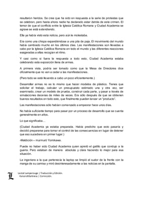 Lestat Lamperouge | Traducción y Edición. 
Kaiserofdarkness | Corrección. 
resultaron heridos. Se cree que ha sido en respuesta a la serie de protestas que 
se celebran, pero hasta ahora nadie ha declarado estar detrás de este crimen. El 
temor de que el conflicto entre la Iglesia Católica Romana y Ciudad Academia se 
agrave se está extendiendo. 
Ella ya había visto esta noticia, pero aún le molestaba. 
Era como una chispa expandiéndose a una pila de paja. El movimiento del mundo 
había cambiado mucho en los últimos días. Las manifestaciones son llevadas a 
cabo por la Iglesia Católica Romana en todo el mundo y las diferentes reacciones 
exageradas a ellas recogían el ritmo. 
Y casi como si fuera la respuesta a todo esto, Ciudad Academia estaba 
celebrando esta exposición llena de armas. 
A primera vista, podría ser tomado como que la Mesa de Directores dice 
oficialmente que no van a ceder a las manifestaciones. 
(Pero todo se está llevando a cabo un poco eficientemente.) 
Desarrollar armas no es lo mismo que hacer modelos de plástico. Tienes que 
solicitar el trabajo, calcular un presupuesto estimado una y otra vez, ser 
examinado, crear un modelo de prueba, construir cada parte, y pasar a través de 
simulaciones decenas de miles de veces. Era sólo después de que se obtienen 
buenos resultados en todo esto, que finalmente pueden lanzar un “producto”. 
Las manifestaciones sólo habían comenzado a empeorar hace unos días. 
No había suficiente tiempo para pasar por un proceso de desarrollo que se cuenta 
generalmente en años. 
Lo que significaba… 
(Ciudad Academia ya estaba preparada. Había predicho que esto pasaría y 
decidió prepararse para tomar el control de las consecuencias en lugar de detener 
que eso sucediera en primer lugar.) 
-Maldición – murmuró Yomikawa. 
Puede no haber sido Ciudad Academia quien apretó el gatillo que condujo a la 
guerra. Pero estaban de manera absoluta y clara haciendo lo mejor para esa 
situación. 
La ingeniera a la que pertenecía la laptop se limpió el sudor de la frente con la 
manga de su camisa y miró desinteresadamente a las noticias en la pantalla. 
 