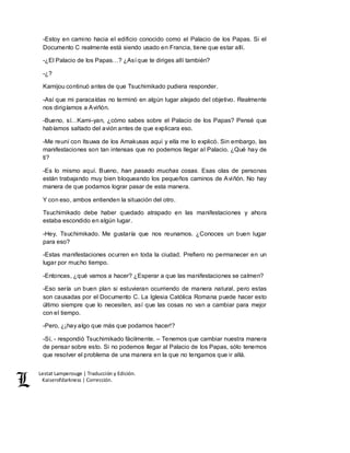 Lestat Lamperouge | Traducción y Edición. 
Kaiserofdarkness | Corrección. 
-Estoy en camino hacia el edificio conocido como el Palacio de los Papas. Si el 
Documento C realmente está siendo usado en Francia, tiene que estar allí. 
-¿El Palacio de los Papas…? ¿Así que te diriges allí también? 
-¿? 
Kamijou continuó antes de que Tsuchimikado pudiera responder. 
-Así que mi paracaídas no terminó en algún lugar alejado del objetivo. Realmente 
nos dirigíamos a Aviñón. 
-Bueno, sí…Kami-yan, ¿cómo sabes sobre el Palacio de los Papas? Pensé que 
habíamos saltado del avión antes de que explicara eso. 
-Me reuní con Itsuwa de los Amakusas aquí y ella me lo explicó. Sin embargo, las 
manifestaciones son tan intensas que no podemos llegar al Palacio. ¿Qué hay de 
ti? 
-Es lo mismo aquí. Bueno, han pasado muchas cosas. Esas olas de personas 
están trabajando muy bien bloqueando los pequeños caminos de Aviñón. No hay 
manera de que podamos lograr pasar de esta manera. 
Y con eso, ambos entienden la situación del otro. 
Tsuchimikado debe haber quedado atrapado en las manifestaciones y ahora 
estaba escondido en algún lugar. 
-Hey, Tsuchimikado. Me gustaría que nos reunamos. ¿Conoces un buen lugar 
para eso? 
-Estas manifestaciones ocurren en toda la ciudad. Prefiero no permanecer en un 
lugar por mucho tiempo. 
-Entonces, ¿qué vamos a hacer? ¿Esperar a que las manifestaciones se calmen? 
-Eso sería un buen plan si estuvieran ocurriendo de manera natural, pero estas 
son causadas por el Documento C. La Iglesia Católica Romana puede hacer esto 
último siempre que lo necesiten, así que las cosas no van a cambiar para mejor 
con el tiempo. 
-Pero, ¿¡hay algo que más que podamos hacer!? 
-Sí, - respondió Tsuchimikado fácilmente. – Tenemos que cambiar nuestra manera 
de pensar sobre esto. Si no podemos llegar al Palacio de los Papas, sólo tenemos 
que resolver el problema de una manera en la que no tengamos que ir allá. 
 