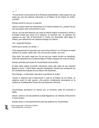 Lestat Lamperouge | Traducción y Edición. 
Kaiserofdarkness | Corrección. 
-¿…? 
-Ya que tienes a esa persona de la Amakusa explicándotelo, estoy seguro de que 
sabes por qué nos estamos enfocando en el Palacio de los Papas de Aviñón, 
¿verdad? 
Kamijou pensó en eso por un segundo. 
-Bueno, pueden operar los dispositivos en el Vaticano desde ahí, ¿verdad? Es por 
eso que pueden usar el Documento C aquí. 
-Así es. Así que sólo tenemos que cortar la tubería mágica conectando a Aviñón y 
el Estado Papal que ahora es el Vaticano. Si hacemos eso, no deberían ser 
capaces de usar más el Documento C. Puede ser demasiado difícil llegar al 
Palacio, pero deberíamos ser capaces de llegar a la tubería. 
-Oh – respondió Kamijou. 
(Ahora que lo pienso, es verdad…) 
-Pero seguramente las personas que usan el Documento C en el Palacio se darán 
cuenta si no pueden usarlo más. Una vez que eso suceda, van a huir. 
-Muy cierto. No puedo negar eso. Es por eso que nuestro horario es importante. 
Todo esto dependerá de si podemos llegar al Palacio después de cortar la tubería. 
Kamijou pensaba que el plan de Tsuchimikado tenía sentido. 
Él debe haber estado reuniendo información sobre esto antes de que hubieran 
llegado al avión. Y debió haber seguido investigando mientras era perseguido por 
los manifestantes después de que habían sido separados. 
Pero Kamijou, un aficionado, descubrió un problema en el plan. 
-Incluso si sabemos que el Documento C está en el Palacio de los Papas, no 
sabemos quién lo está usando. ¿No podrían simplemente esconderse en la 
multitud de manifestantes? Nunca los encontraremos entonces. 
-… 
Tsuchimikado permaneció en silencio por un momento antes de comenzar a 
hablar. 
-Bueno, vamos a ver ese problema cuando lleguemos a él. Detener el Documento 
C viene primero. 
Kamijou tenía un mal presentimiento sobre las palabras de Tsuchimikado. 
 