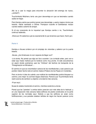 Lestat Lamperouge | Traducción y Edición. 
Kaiserofdarkness | Corrección. 
(No va a usar la magia para encontrar la ubicación del enemigo de nuevo, 
¿verdad?) 
Tsuchimikado Motoharu tenía una gran desventaja en que se lesionaba cuando 
usaba la magia. 
Pero Kamijou sabía que podría ignorar esa desventaja y usaría magia si tenía que 
hacerlo. Había rastreado a Oriana Thompson durante el Daihaseisai incluso 
cuando estaba cubierto de sangre. 
Si él era consciente de la inquietud que Kamijou sentía o no, Tsuchimikado 
continuó hablando. 
-Ahora por fin sabemos qué es exactamente lo que tenemos que hacer, Kami-yan. 
Parte 6 
Kamijou e Itsuwa cortaron por el complejo de viviendas y salieron por la puerta 
trasera. 
-Itsuwa, ¿los Amakusas no son capaces de llegar aun? 
-L-lo siento. No pensé que algo así iba a suceder. Los contacté antes, pero van a 
estar aquí hasta mañana por la mañana como muy pronto. Sí sólo estuviéramos 
en Japón donde podríamos usar los “Vórtices” del hechizo de transporte de la 
“Peregrinación en Miniatura”… 
El camino en que se encontraban carecía de los manifestantes y casi parecía que 
podrían haber hecho todo el camino hasta el Palacio de los Papas sin incidentes. 
Pero no tenía ni idea de cuándo una multitud de manifestantes podría bloquear su 
camino y era mejor no caminar largas distancias. Parecía que Tsuchimikado tenía 
razón acerca de cambiar su objetivo a la tubería más cercana. 
-P-por aquí. 
Itsuwa le estaba mostrando el camino, mientras sostenía su lanza. 
Pensó que las “paredes” a ambos lados parecían aún más altas de lo habitual, y 
en una inspección más cercana había edificios de piedra construidos en la parte 
superior de los normales aquí. Debido a que los edificios se veían como 
fortificaciones y sus paredes estaban teñidas de negro los hacían parecer como 
 