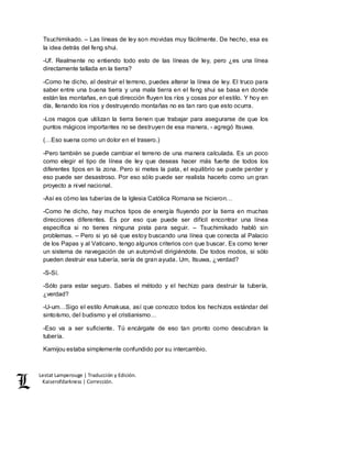Lestat Lamperouge | Traducción y Edición. 
Kaiserofdarkness | Corrección. 
Tsuchimikado. – Las líneas de ley son movidas muy fácilmente. De hecho, esa es 
la idea detrás del feng shui. 
-Uf. Realmente no entiendo todo esto de las líneas de ley, pero ¿es una línea 
directamente tallada en la tierra? 
-Como he dicho, al destruir el terreno, puedes alterar la línea de ley. El truco para 
saber entre una buena tierra y una mala tierra en el feng shui se basa en donde 
están las montañas, en qué dirección fluyen los ríos y cosas por el estilo. Y hoy en 
día, llenando los ríos y destruyendo montañas no es tan raro que esto ocurra. 
-Los magos que utilizan la tierra tienen que trabajar para asegurarse de que los 
puntos mágicos importantes no se destruyen de esa manera, - agregó Itsuwa. 
(…Eso suena como un dolor en el trasero.) 
-Pero también se puede cambiar el terreno de una manera calculada. Es un poco 
como elegir el tipo de línea de ley que deseas hacer más fuerte de todos los 
diferentes tipos en la zona. Pero si metes la pata, el equilibrio se puede perder y 
eso puede ser desastroso. Por eso sólo puede ser realista hacerlo como un gran 
proyecto a nivel nacional. 
-Así es cómo las tuberías de la Iglesia Católica Romana se hicieron… 
-Como he dicho, hay muchos tipos de energía fluyendo por la tierra en muchas 
direcciones diferentes. Es por eso que puede ser difícil encontrar una línea 
específica si no tienes ninguna pista para seguir. – Tsuchimikado habló sin 
problemas. – Pero si yo sé que estoy buscando una línea que conecta al Palacio 
de los Papas y al Vaticano, tengo algunos criterios con que buscar. Es como tener 
un sistema de navegación de un automóvil dirigiéndote. De todos modos, si sólo 
pueden destruir esa tubería, sería de gran ayuda. Um, Itsuwa, ¿verdad? 
-S-Sí. 
-Sólo para estar seguro. Sabes el método y el hechizo para destruir la tubería, 
¿verdad? 
-U-um…Sigo el estilo Amakusa, así que conozco todos los hechizos estándar del 
sintoísmo, del budismo y el cristianismo… 
-Eso va a ser suficiente. Tú encárgate de eso tan pronto como descubran la 
tubería. 
Kamijou estaba simplemente confundido por su intercambio. 
 