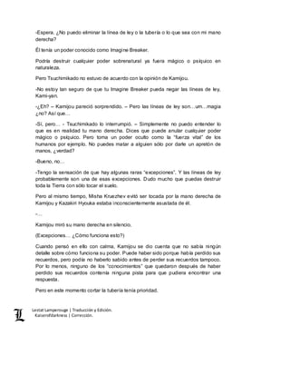 Lestat Lamperouge | Traducción y Edición. 
Kaiserofdarkness | Corrección. 
-Espera. ¿No puedo eliminar la línea de ley o la tubería o lo que sea con mi mano 
derecha? 
Él tenía un poder conocido como Imagine Breaker. 
Podría destruir cualquier poder sobrenatural ya fuera mágico o psíquico en 
naturaleza. 
Pero Tsuchimikado no estuvo de acuerdo con la opinión de Kamijou. 
-No estoy tan seguro de que tu Imagine Breaker pueda negar las líneas de ley, 
Kami-yan. 
-¿Eh? – Kamijou pareció sorprendido. – Pero las líneas de ley son…um…magia 
¿no? Así que… 
-Sí, pero… - Tsuchimikado lo interrumpió. – Simplemente no puedo entender lo 
que es en realidad tu mano derecha. Dices que puede anular cualquier poder 
mágico o psíquico. Pero toma un poder oculto como la “fuerza vital” de los 
humanos por ejemplo. No puedes matar a alguien sólo por darle un apretón de 
manos, ¿verdad? 
-Bueno, no… 
-Tengo la sensación de que hay algunas raras “excepciones”. Y las líneas de ley 
probablemente son una de esas excepciones. Dudo mucho que puedas destruir 
toda la Tierra con sólo tocar el suelo. 
Pero al mismo tiempo, Misha Kruezhev evitó ser tocada por la mano derecha de 
Kamijou y Kazakiri Hyouka estaba inconscientemente asustada de él. 
-… 
Kamijou miró su mano derecha en silencio. 
(Excepciones… ¿Cómo funciona esto?) 
Cuando pensó en ello con calma, Kamijou se dio cuenta que no sabía ningún 
detalle sobre cómo funciona su poder. Puede haber sido porque había perdido sus 
recuerdos, pero podía no haberlo sabido antes de perder sus recuerdos tampoco. 
Por lo menos, ninguno de los “conocimientos” que quedaron después de haber 
perdido sus recuerdos contenía ninguna pista para que pudiera encontrar una 
respuesta. 
Pero en este momento cortar la tubería tenía prioridad. 
 