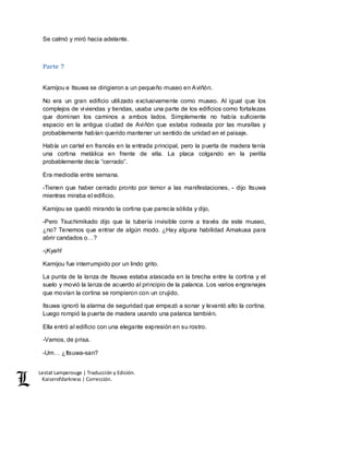 Lestat Lamperouge | Traducción y Edición. 
Kaiserofdarkness | Corrección. 
Se calmó y miró hacia adelante. 
Parte 7 
Kamijou e Itsuwa se dirigieron a un pequeño museo en Aviñón. 
No era un gran edificio utilizado exclusivamente como museo. Al igual que los 
complejos de viviendas y tiendas, usaba una parte de los edificios como fortalezas 
que dominan los caminos a ambos lados. Simplemente no había suficiente 
espacio en la antigua ciudad de Aviñón que estaba rodeada por las murallas y 
probablemente habían querido mantener un sentido de unidad en el paisaje. 
Había un cartel en francés en la entrada principal, pero la puerta de madera tenía 
una cortina metálica en frente de ella. La placa colgando en la perilla 
probablemente decía “cerrado”. 
Era mediodía entre semana. 
-Tienen que haber cerrado pronto por temor a las manifestaciones, - dijo Itsuwa 
mientras miraba el edificio. 
Kamijou se quedó mirando la cortina que parecía sólida y dijo, 
-Pero Tsuchimikado dijo que la tubería invisible corre a través de este museo, 
¿no? Tenemos que entrar de algún modo. ¿Hay alguna habilidad Amakusa para 
abrir candados o…? 
-¡Kyah! 
Kamijou fue interrumpido por un lindo grito. 
La punta de la lanza de Itsuwa estaba atascada en la brecha entre la cortina y el 
suelo y movió la lanza de acuerdo al principio de la palanca. Los varios engranajes 
que movían la cortina se rompieron con un crujido. 
Itsuwa ignoró la alarma de seguridad que empezó a sonar y levantó alto la cortina. 
Luego rompió la puerta de madera usando una palanca también. 
Ella entró al edificio con una elegante expresión en su rostro. 
-Vamos, de prisa. 
-Um… ¿Itsuwa-san? 
 