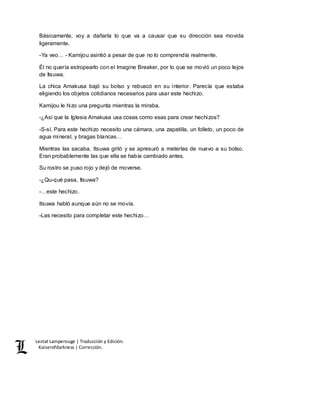 Lestat Lamperouge | Traducción y Edición. 
Kaiserofdarkness | Corrección. 
Básicamente, voy a dañarla lo que va a causar que su dirección sea movida 
ligeramente. 
-Ya veo… - Kamijou asintió a pesar de que no lo comprendía realmente. 
Él no quería estropearlo con el Imagine Breaker, por lo que se movió un poco lejos 
de Itsuwa. 
La chica Amakusa bajó su bolso y rebuscó en su interior. Parecía que estaba 
eligiendo los objetos cotidianos necesarios para usar este hechizo. 
Kamijou le hizo una pregunta mientras la miraba. 
-¿Así que la Iglesia Amakusa usa cosas como esas para crear hechizos? 
-S-sí. Para este hechizo necesito una cámara, una zapatilla, un folleto, un poco de 
agua mineral, y bragas blancas… 
Mientras las sacaba, Itsuwa gritó y se apresuró a meterlas de nuevo a su bolso. 
Eran probablemente las que ella se había cambiado antes. 
Su rostro se puso rojo y dejó de moverse. 
-¿Qu-qué pasa, Itsuwa? 
-…este hechizo. 
Itsuwa habló aunque aún no se movía. 
-Las necesito para completar este hechizo… 
 
