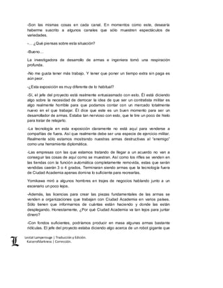 Lestat Lamperouge | Traducción y Edición. 
Kaiserofdarkness | Corrección. 
-Son las mismas cosas en cada canal. En momentos como este, desearía 
haberme suscrito a algunos canales que sólo muestren espectáculos de 
variedades. 
-… ¿Qué piensas sobre esta situación? 
-Bueno… 
La investigadora de desarrollo de armas e ingeniera tomó una respiración 
profunda. 
-No me gusta tener más trabajo. Y tener que poner un tiempo extra sin paga es 
aún peor. 
-¿Esta exposición es muy diferente de lo habitual? 
-Sí, el jefe del proyecto está realmente entusiasmado con esto. Él está diciendo 
algo sobre la necesidad de derrocar la idea de que ser un contratista militar es 
algo realmente horrible para que podamos contar con un mercado totalmente 
nuevo en el que trabajar. Él dice que este es un buen momento para ser un 
desarrollador de armas. Estaba tan nervioso con esto, que le tire un poco de hielo 
para tratar de relajarlo. 
-La tecnología en esta exposición claramente no está aquí para venderse a 
compañías de fuera. Así que realmente debe ser una especie de ejercicio militar. 
Realmente sólo estamos mostrando nuestras armas destructivas al “enemigo” 
como una herramienta diplomática. 
-Las empresas con las que estamos tratando de llegar a un acuerdo no van a 
conseguir las cosas de aquí como se muestran. Así como los rifles se venden en 
las tiendas con la función automática completamente removida, estas que serán 
vendidas caerán 3 o 4 grados. Terminaran siendo armas que la tecnología fuera 
de Ciudad Academia apenas domina lo suficiente para recrearlas. 
Yomikawa miró a algunos hombres en trajes de negocios hablando junto a un 
escenario un poco lejos. 
-Además, las licencias para crear las piezas fundamentales de las armas se 
venden a organizaciones que trabajan con Ciudad Academia en varios países. 
Sólo tienen que informarnos de cuántas están haciendo y donde las están 
desplegando. Honestamente, ¿Por qué Ciudad Academia va tan lejos para juntar 
dinero? 
-Con fondos suficientes, podríamos producir en masa algunas armas bastante 
ridículas. El jefe del proyecto estaba diciendo algo acerca de un robot gigante que 
 