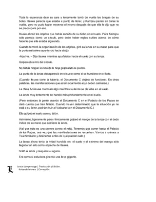 Lestat Lamperouge | Traducción y Edición. 
Kaiserofdarkness | Corrección. 
Toda la esperanza dejó su cara y lentamente tomó de vuelta las bragas de su 
bolso. Itsuwa parecía que estaba a punto de llorar, y Kamijou pensó en darse la 
vuelta, pero no pudo lograr moverse él mismo después de que ella le dijo que no 
se preocupara por eso. 
Itsuwa alineó los objetos que había sacado de su bolso en el suelo. Para Kamijou 
sólo parecía como un círculo, pero debe haber reglas sutiles acerca de cómo 
hacerlo que ella estaba siguiendo. 
Cuando terminó la organización de los objetos, giró su lanza en su mano para que 
la punta estuviera apuntando hacia abajo. 
-Aquí va. – Dijo Itsuwa mientras apuñalaba hacia el suelo con su lanza. 
Golpeó el centro del círculo. 
No había ningún sonido de la hoja golpeando la piedra. 
La punta de la lanza desapareció en el suelo como si se hundiera en el lodo. 
(Cuando Itsuwa corte la tubería, el Documento C dejará de funcionar. En otras 
palabras, las manifestaciones que están ocurriendo aquí deben calmarse.) 
La chica Amakusa murmuró algo mientras su lanza se clavaba en el suelo. 
La lanza muy lentamente se hundió más profundamente en el suelo. 
(Pero entonces la gente usando el Documento C en el Palacio de los Papas se 
dará cuenta que han fallado. Cuando hayan determinado que la situación ya no 
está a su favor, podrían huir al Vaticano con el Documento C.) 
Ella golpeó el suelo con su talón. 
Asimismo, ligeramente pero rítmicamente golpeó el mango de la lanza con el dedo 
índice de su mano que sostiene la lanza. 
(Así que esta es una carrera contra el reloj. Tenemos que correr hasta el Palacio 
de los Papas, una vez que las manifestaciones se resuelvan. Vamos a unirnos a 
Tsuchimikado y detenerlos antes de que puedan salir.) 
La lanza ahora tenía la mitad hundida en el suelo y el extremo del mango sólo 
llegaba tan alto como el pecho de Itsuwa. 
Soltó la lanza y reajustó su agarre. 
Era como si estuviera girando una llave gigante. 
 