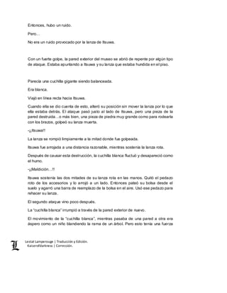 Lestat Lamperouge | Traducción y Edición. 
Kaiserofdarkness | Corrección. 
Entonces, hubo un ruido. 
Pero… 
No era un ruido provocado por la lanza de Itsuwa. 
Con un fuerte golpe, la pared exterior del museo se abrió de repente por algún tipo 
de ataque. Estaba apuntando a Itsuwa y su lanza que estaba hundida en el piso. 
Parecía una cuchilla gigante siendo balanceada. 
Era blanca. 
Viajó en línea recta hacia Itsuwa. 
Cuando ella se dio cuenta de esto, alteró su posición sin mover la lanza por lo que 
ella estaba detrás. El ataque pasó justo al lado de Itsuwa, pero una pieza de la 
pared destruida…o más bien, una pieza de piedra muy grande como para rodearla 
con los brazos, golpeó su lanza muerta. 
-¡¡Itsuwa!! 
La lanza se rompió limpiamente a la mitad donde fue golpeada. 
Itsuwa fue arrojada a una distancia razonable, mientras sostenía la lanza rota. 
Después de causar esta destrucción, la cuchilla blanca fluctuó y desapareció como 
el humo. 
-¡¡Maldición…!! 
Itsuwa sostenía las dos mitades de su lanza rota en las manos. Quitó el pedazo 
roto de los accesorios y lo arrojó a un lado. Entonces pateó su bolsa desde el 
suelo y agarró una barra de reemplazo de la bolsa en el aire. Usó ese pedazo para 
rehacer su lanza. 
El segundo ataque vino poco después. 
La “cuchilla blanca” irrumpió a través de la pared exterior de nuevo. 
El movimiento de la “cuchilla blanca”, mientras pasaba de una pared a otra era 
áspero como un niño blandiendo la rama de un árbol. Pero esto tenía una fuerza 
 