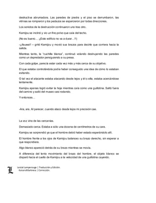 Lestat Lamperouge | Traducción y Edición. 
Kaiserofdarkness | Corrección. 
destructiva abrumadora. Las paredes de piedra y el piso se derrumbaron, las 
vitrinas se rompieron y los pedazos se esparcieron por todas direcciones. 
Los sonidos de la destrucción continuaron uno tras otro. 
Kamijou se inclinó y vio un fino polvo que caía del techo. 
(No es bueno… ¡¡Este edificio no va a durar…!!) 
-¡¡Itsuwa!! – gritó Kamijou y movió sus brazos para decirle que corriera hacia la 
salida. 
Mientras tanto, la “cuchilla blanca”, continuó volando destruyendo las paredes 
como un depredador persiguiendo a su presa. 
Con cada golpe, parecía estar cada vez más y más cerca de su objetivo. 
El que estaba controlándola podía haber conseguido una idea de cómo lo estaban 
evitando. 
O tal vez el atacante estaba atacando desde lejos y él o ella, estaba acercándose 
lentamente. 
Kamijou apenas logró evitar la hoja mientras caía como una guillotina. Saltó fuera 
del camino y salió del museo casi rodando. 
Y entonces… 
-Ara, ara. Al parecer, cuando ataco desde lejos mi precisión cae. 
La voz vino de las cercanías. 
Demasiado cerca. Estaba a sólo una docena de centímetros de su cara. 
Kamijou se sorprendió ya que el hombre debió haber estado esperándolo allí. 
El hombre frente a los ojos de Kamijou balanceo su brazo derecho, sin esperar a 
que respondiera. 
Algo blanco apareció detrás de su brazo mientras se movía. 
A diferencia del lento movimiento del brazo del hombre, el objeto blanco se 
disparó hacia el cuello de Kamijou a la velocidad de una guillotina cayendo. 
 