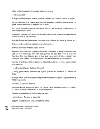 Lestat Lamperouge | Traducción y Edición. 
Kaiserofdarkness | Corrección. 
Hubo un fuerte estruendo mientras volaba por el aire. 
-¿¡Ohhhhhhhh!? 
Kamijou inmediatamente levantó su mano derecha y la “cuchilla blanca” la golpeó. 
La “cuchilla blanca” se cayó a pedazos en el segundo que lo hizo. Literalmente. Un 
polvo blanco realmente se dispersó por la zona. 
La cortina de polvo parecida a la niebla fluctuó y se reunió de nuevo cuando el 
atacante movió su dedo. 
-¡¡Vuelve!! – Itsuwa gritó desde detrás de Kamijou y él se apresuró a poner algo de 
distancia entre él y el atacante. 
Kamijou finalmente fue capaz de centrarse en la totalidad del atacante de una vez. 
Era un hombre vistiendo ropas ceremoniales verdes. 
Estaba vestido de verde de pies a cabeza. 
Él era un poco bajo para una persona blanca casi era de la altura de Kamijou o tal 
vez un poco más bajo. Por otro lado, parecía de casi dos veces la edad de 
Kamijou. Era muy delgado por lo que sus ropas ceremoniales estaban muy 
holgadas. Sus mejillas hundidas le daban una extraña sensación de vitalidad. 
Kamijou levantó su mano derecha y le hizo al atacante con vestidos ceremoniales 
una pregunta. 
-… ¿Eres de la Iglesia Católica Romana? 
-Lo soy, pero hubiera preferido que dijeras que era del Asiento a la Derecha de 
Dios. 
Kamijou había perdido sus palabras por la forma despreocupada en que el hombre 
había respondido. 
Asiento a la Derecha de Dios. 
Otro miembro de ese grupo, Vento del Frente, había paralizado casi por completo 
a Ciudad Academia en solitario el 30 de Septiembre. 
Si este hombre estaba al mismo nivel que ella… 
-Mi nombre es Terra de la Izquierda. 
El polvo blanco reunido en su mano tomó forma. 
 