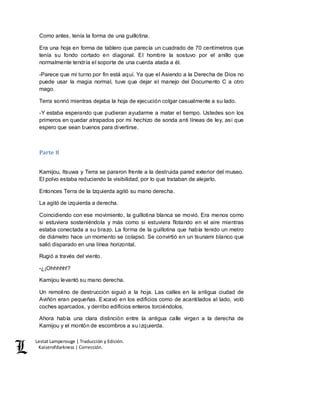 Lestat Lamperouge | Traducción y Edición. 
Kaiserofdarkness | Corrección. 
Como antes, tenía la forma de una guillotina. 
Era una hoja en forma de tablero que parecía un cuadrado de 70 centímetros que 
tenía su fondo cortado en diagonal. El hombre la sostuvo por el anillo que 
normalmente tendría el soporte de una cuerda atada a él. 
-Parece que mi turno por fin está aquí. Ya que el Asiendo a la Derecha de Dios no 
puede usar la magia normal, tuve que dejar el manejo del Documento C a otro 
mago. 
Terra sonrió mientras dejaba la hoja de ejecución colgar casualmente a su lado. 
-Y estaba esperando que pudieran ayudarme a matar el tiempo. Ustedes son los 
primeros en quedar atrapados por mi hechizo de sonda anti líneas de ley, así que 
espero que sean buenos para divertirse. 
Parte 8 
Kamijou, Itsuwa y Terra se pararon frente a la destruida pared exterior del museo. 
El polvo estaba reduciendo la visibilidad, por lo que trataban de alejarlo. 
Entonces Terra de la Izquierda agitó su mano derecha. 
La agitó de izquierda a derecha. 
Coincidiendo con ese movimiento, la guillotina blanca se movió. Era menos como 
si estuviera sosteniéndola y más como si estuviera flotando en el aire mientras 
estaba conectada a su brazo. La forma de la guillotina que había tenido un metro 
de diámetro hace un momento se colapsó. Se convirtió en un tsunami blanco que 
salió disparado en una línea horizontal. 
Rugió a través del viento. 
-¿¡Ohhhhh!? 
Kamijou levantó su mano derecha. 
Un remolino de destrucción siguió a la hoja. Las calles en la antigua ciudad de 
Aviñón eran pequeñas. Excavó en los edificios como de acantilados al lado, voló 
coches aparcados, y derribo edificios enteros torciéndolos. 
Ahora había una clara distinción entre la antigua calle virgen a la derecha de 
Kamijou y el montón de escombros a su izquierda. 
 