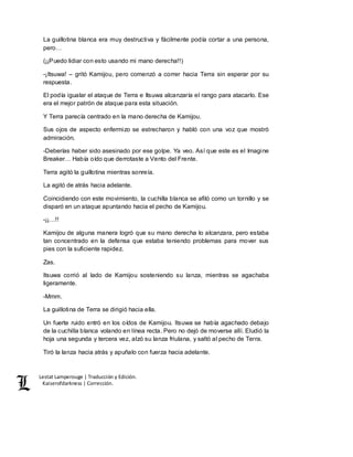 Lestat Lamperouge | Traducción y Edición. 
Kaiserofdarkness | Corrección. 
La guillotina blanca era muy destructiva y fácilmente podía cortar a una persona, 
pero… 
(¡¡Puedo lidiar con esto usando mi mano derecha!!) 
-¡Itsuwa! – gritó Kamijou, pero comenzó a correr hacia Terra sin esperar por su 
respuesta. 
El podía igualar el ataque de Terra e Itsuwa alcanzaría el rango para atacarlo. Ese 
era el mejor patrón de ataque para esta situación. 
Y Terra parecía centrado en la mano derecha de Kamijou. 
Sus ojos de aspecto enfermizo se estrecharon y habló con una voz que mostró 
admiración. 
-Deberías haber sido asesinado por ese golpe. Ya veo. Así que este es el Imagine 
Breaker… Había oído que derrotaste a Vento del Frente. 
Terra agitó la guillotina mientras sonreía. 
La agitó de atrás hacia adelante. 
Coincidiendo con este movimiento, la cuchilla blanca se afiló como un tornillo y se 
disparó en un ataque apuntando hacia el pecho de Kamijou. 
-¡¡…!! 
Kamijou de alguna manera logró que su mano derecha lo alcanzara, pero estaba 
tan concentrado en la defensa que estaba teniendo problemas para mover sus 
pies con la suficiente rapidez. 
Zas. 
Itsuwa corrió al lado de Kamijou sosteniendo su lanza, mientras se agachaba 
ligeramente. 
-Mmm. 
La guillotina de Terra se dirigió hacia ella. 
Un fuerte ruido entró en los oídos de Kamijou. Itsuwa se había agachado debajo 
de la cuchilla blanca volando en línea recta. Pero no dejó de moverse allí. Eludió la 
hoja una segunda y tercera vez, alzó su lanza friulana, y saltó al pecho de Terra. 
Tiró la lanza hacia atrás y apuñalo con fuerza hacia adelante. 
 