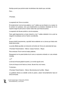 Lestat Lamperouge | Traducción y Edición. 
Kaiserofdarkness | Corrección. 
Kamijou pensó que podrían estar moviéndose más rápido que una bala. 
Pero… 
-Prioridad. 
La expresión de Terra no cambió. 
Él simplemente murmuró esa palabra. Los 7 cables que se dirigían a su cuerpo no 
lo cortaron en pedazos, sino que simplemente se enredaron alrededor de él sin 
siquiera rasgar la piel como si fueran nada más que líneas de pesca. 
La expresión de Itsuwa cambio a una de sorpresa. 
Terra agitó ligeramente su brazo derecho y los 7 cables alrededor de su piel se 
rasgaron en pedazos como si fueran una telaraña. 
-¡¡!! 
Itsuwa exhaló bruscamente y apuñaló hacia adelante con su lanza que había sido 
tirada hacia atrás. 
La punta afilada apuñalo con dirección al hombro de Terra a la velocidad del rayo. 
-Prioridad: Pared Exterior – Menor, Cuerpo Humano – Mayor. 
Pero entonces Terra murmuró estas palabras. 
Desapareció en la pared detrás de él como si estuviera entrando en una entrada 
invisible. 
-¿¡!? 
La lanza de Itsuwa golpeó la pared y un sonido agudo sonó. 
Como el choque corrió hacia su brazo, Itsuwa hizo una mueca. 
Y entonces… 
-Prioridad: Pared Exterior – Menor, Movimientos de Cuchilla – Mayor. 
La guillotina blanca se estrelló contra la pared y atacó horizontalmente hacia el 
torso de Itsuwa. 
 