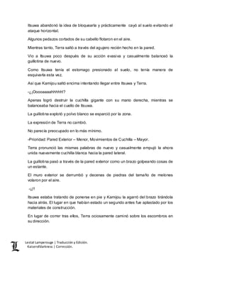 Lestat Lamperouge | Traducción y Edición. 
Kaiserofdarkness | Corrección. 
Itsuwa abandonó la idea de bloquearla y prácticamente cayó al suelo evitando el 
ataque horizontal. 
Algunos pedazos cortados de su cabello flotaron en el aire. 
Mientras tanto, Terra saltó a través del agujero recién hecho en la pared. 
Vio a Itsuwa poco después de su acción evasiva y casualmente balanceó la 
guillotina de nuevo. 
Como Itsuwa tenía el estomago presionado al suelo, no tenía manera de 
esquivarla esta vez. 
Así que Kamijou saltó encima intentando llegar entre Itsuwa y Terra. 
-¿¡Ooooaaaahhhhh!? 
Apenas logró destruir la cuchilla gigante con su mano derecha, mientras se 
balanceaba hacia el cuello de Itsuwa. 
La guillotina explotó y polvo blanco se esparció por la zona. 
La expresión de Terra no cambió. 
No parecía preocupado en lo más mínimo. 
-Prioridad: Pared Exterior – Menor, Movimientos de Cuchilla – Mayor. 
Terra pronunció las mismas palabras de nuevo y casualmente empujó la ahora 
unida nuevamente cuchilla blanca hacia la pared lateral. 
La guillotina pasó a través de la pared exterior como un brazo golpeando cosas de 
un estante. 
El muro exterior se derrumbó y decenas de piedras del tamaño de melones 
volaron por el aire. 
-¡¡!! 
Itsuwa estaba tratando de ponerse en pie y Kamijou la agarró del brazo tirándola 
hacia atrás. El lugar en que habían estado un segundo antes fue aplastado por los 
materiales de construcción. 
En lugar de correr tras ellos, Terra ociosamente caminó sobre los escombros en 
su dirección. 
 