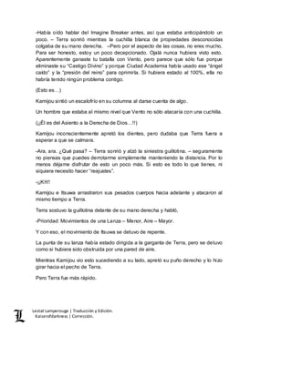 Lestat Lamperouge | Traducción y Edición. 
Kaiserofdarkness | Corrección. 
-Había oído hablar del Imagine Breaker antes, así que estaba anticipándolo un 
poco. – Terra sonrió mientras la cuchilla blanca de propiedades desconocidas 
colgaba de su mano derecha. –Pero por el aspecto de las cosas, no eres mucho. 
Para ser honesto, estoy un poco decepcionado. Ojalá nunca hubiera visto esto. 
Aparentemente ganaste tu batalla con Vento, pero parece que sólo fue porque 
eliminaste su “Castigo Divino” y porque Ciudad Academia había usado ese “ángel 
caído” y la “presión del reino” para oprimirla. Si hubiera estado al 100%, ella no 
habría tenido ningún problema contigo. 
(Esto es…) 
Kamijou sintió un escalofrío en su columna al darse cuenta de algo. 
Un hombre que estaba al mismo nivel que Vento no sólo atacaría con una cuchilla. 
(¡¡Él es del Asiento a la Derecha de Dios…!!) 
Kamijou inconscientemente apretó los dientes, pero dudaba que Terra fuera a 
esperar a que se calmara. 
-Ara, ara. ¿Qué pasa? – Terra sonrió y alzó la siniestra guillotina. – seguramente 
no piensas que puedes derrotarme simplemente manteniendo la distancia. Por lo 
menos déjame disfrutar de esto un poco más. Si esto es todo lo que tienes, ni 
siquiera necesito hacer “reajustes”. 
-¡¡Kh!! 
Kamijou e Itsuwa arrastraron sus pesados cuerpos hacia adelante y atacaron al 
mismo tiempo a Terra. 
Terra sostuvo la guillotina delante de su mano derecha y habló, 
-Prioridad: Movimientos de una Lanza – Menor, Aire – Mayor. 
Y con eso, el movimiento de Itsuwa se detuvo de repente. 
La punta de su lanza había estado dirigida a la garganta de Terra, pero se detuvo 
como si hubiera sido obstruida por una pared de aire. 
Mientras Kamijou vio esto sucediendo a su lado, apretó su puño derecho y lo hizo 
girar hacia el pecho de Terra. 
Pero Terra fue más rápido. 
 