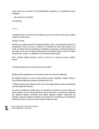 Lestat Lamperouge | Traducción y Edición. 
Kaiserofdarkness | Corrección. 
podría volar por el espacio. Él probablemente escogería a un adolescente para 
manejarlo. 
-…No suenas tan motivada. 
-En absoluto. 
Parte 2 
Yomikawa Aiho no tenía forma de saberlo, pero en el centro de este gran conflicto 
estaba un simple chico. 
Kamijou Touma. 
Aparte de su poder especial, el Imagine Breaker, él era un estudiante ordinario de 
preparatoria. Pero si lo que el “Asiento a la Derecha de Dios” dijo estaba en lo 
cierto, se había hecho el enemigo de 2 billones de personas. Cuando pensaba en 
las cosas en las que se había involucrado en los últimos meses y como las había 
resuelto poco a poco, en realidad no era del todo sorprendente. 
Pero, ¿Dónde estaba Kamijou Touma, el chico en el centro de este conflicto, 
ahora? 
-¿Puedes explicarme por qué hiciste lo que hiciste? 
Estaba siendo regañado por una profesora alta en la sala de profesores. 
En realidad, Kamijou no era la única persona siendo regañada. Aogami Pierce y 
Tsuchimikado Motoharu estaban alineados junto a él. 
Y detrás de esos tres Fukiyose Seiri cuya cara enojada parecía estar preguntando 
por qué estaba allí también. 
La sala de profesores estaba llena de escritorios de oficina de acero llenos de 
varios objetos. Era la hora del almuerzo, por lo que había un montón de maestros 
allí. Algunos estaban comiendo sus bentos, algunos estaban calificando las 
pruebas y algunos estaban sentados en el asiento de movimiento con oscilaciones 
electrónicas que se supone es para ayudar a bajar de peso. 
 