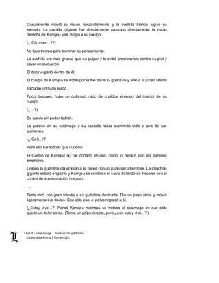 Lestat Lamperouge | Traducción y Edición. 
Kaiserofdarkness | Corrección. 
Casualmente movió su mano horizontalmente y la cuchilla blanca siguió su 
ejemplo. La cuchilla gigante fue directamente pasando directamente la mano 
derecha de Kamijou y se dirigió a su cuerpo. 
(¿¡Oh, mier-…!?) 
No tuvo tiempo para terminar su pensamiento. 
La cuchilla era más gruesa que su pulgar y la sintió presionando contra su piel y 
cavar en su cuerpo. 
El dolor explotó dentro de él. 
El cuerpo de Kamijou se dobló por la fuerza de la guillotina y voló a la pared lateral. 
Escuchó un ruido sordo. 
Poco después, hubo un doloroso ruido de crujidos viniendo del interior de su 
cuerpo. 
(¿…?) 
Se quedó sin poder hablar. 
La presión en su estómago y su espalda había exprimido todo el aire de sus 
pulmones. 
-¿¡Gah…!? 
Pero eso fue todo lo que sucedió. 
El cuerpo de Kamijou no fue cortado en dos, como lo habían sido las paredes 
exteriores. 
Golpeó la guillotina clavándolo a la pared con un puño sacudiéndose. La chuchilla 
gigante estalló en polvo y Kamijou se sentó en el suelo tratando de hacerse con el 
control de su respiración irregular. 
-… 
Terra miró con gran interés a su guillotina destruida. Dio un paso atrás y movió 
ligeramente sus dedos. Con sólo eso, el polvo regresó a él. 
(¿Estoy vivo…?) Pensó Kamijou mientras se frotaba el estómago en que sólo 
quedó un dolor sordo. (Tomé un golpe directo, pero ¿aún estoy vivo…?) 
 