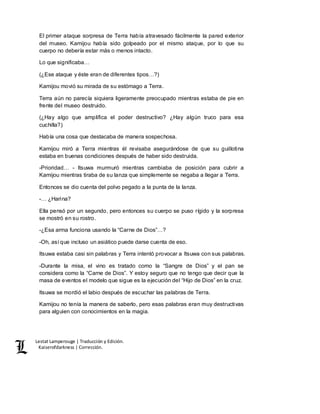 Lestat Lamperouge | Traducción y Edición. 
Kaiserofdarkness | Corrección. 
El primer ataque sorpresa de Terra había atravesado fácilmente la pared exterior 
del museo. Kamijou había sido golpeado por el mismo ataque, por lo que su 
cuerpo no debería estar más o menos intacto. 
Lo que significaba… 
(¿Ese ataque y éste eran de diferentes tipos…?) 
Kamijou movió su mirada de su estómago a Terra. 
Terra aún no parecía siquiera ligeramente preocupado mientras estaba de pie en 
frente del museo destruido. 
(¿Hay algo que amplifica el poder destructivo? ¿Hay algún truco para esa 
cuchilla?) 
Había una cosa que destacaba de manera sospechosa. 
Kamijou miró a Terra mientras él revisaba asegurándose de que su guillotina 
estaba en buenas condiciones después de haber sido destruida. 
-Prioridad… - Itsuwa murmuró mientras cambiaba de posición para cubrir a 
Kamijou mientras tiraba de su lanza que simplemente se negaba a llegar a Terra. 
Entonces se dio cuenta del polvo pegado a la punta de la lanza. 
-… ¿Harina? 
Ella pensó por un segundo, pero entonces su cuerpo se puso rígido y la sorpresa 
se mostró en su rostro. 
-¿Esa arma funciona usando la “Carne de Dios”…? 
-Oh, así que incluso un asiático puede darse cuenta de eso. 
Itsuwa estaba casi sin palabras y Terra intentó provocar a Itsuwa con sus palabras. 
-Durante la misa, el vino es tratado como la “Sangre de Dios” y el pan se 
considera como la “Carne de Dios”. Y estoy seguro que no tengo que decir que la 
masa de eventos el modelo que sigue es la ejecución del “Hijo de Dios” en la cruz. 
Itsuwa se mordió el labio después de escuchar las palabras de Terra. 
Kamijou no tenía la manera de saberlo, pero esas palabras eran muy destructivas 
para alguien con conocimientos en la magia. 
 