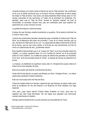 Lestat Lamperouge | Traducción y Edición. 
Kaiserofdarkness | Corrección. 
-Cuando piensas con calma sobre el hecho de que el “Hijo de Dios” fue crucificado 
en la cruz, te darás cuenta de que un humano normal, usualmente no sería capaz 
de matar al “Hijo de Dios”. Eso sería una tarea bastante difícil incluso para mí. En 
ciertas ocasiones en las escrituras, el “orden de la prioridad” es cambiado. Por 
ejemplo, para que el “Hijo de Dios” tomara el “pecado original” de toda la 
humanidad, la prioridad natural tuvo que ser cambiada para que pudiera ser 
asesinado por un ser humano normal. 
La guillotina empezó a desmoronarse. 
A pesar de que Kamijou estaba levantando su guardia, Terra parecía disfrutar de 
sí mismo más y más. 
-Una de las ceremonias secretas necesarias para completar la historia del “Hijo de 
Dios” es la alteración del orden de prioridad. Y ese es el mismo hechizo que yo 
uso. Se llama la “Ejecución de la Luz”. La capacidad de alterar libremente la forma 
de la harina, que se usa como medio, a la forma de una herramienta con filo es 
como un subproducto de eso. ¿Entiendes ahora? 
Esto significa básicamente que si al “cuerpo de Terra” se le da prioridad sobre los 
“cables”, su cuerpo quedaría ileso. Si a la “cuchilla de harina” se le da prioridad 
sobre el “muro exterior”, la cuchilla era capaz de destruir las paredes con facilidad. 
Si al “aire” se le da prioridad sobre la “lanza”, el ataque de Itsuwa se detendría en 
el aire. 
-La fuerza y la debilidad no significan nada ante mí. Simplemente puedo alterar el 
orden de los dos después de todo. 
Este era el poder del Asiento a la Derecha de Dios. 
Vento del Frente ejercía un poder que lidiaba con Dios, “Castigo Divino”, y lo había 
usado para paralizar Ciudad Academia. 
Esta vez era la ejecución del Hijo de Dios. 
Todos los magos lidian con teorías y leyes de las que Kamijou no sabía nada, pero 
tenía la sensación de los del Asiento a la Derecha de Dios lidiaban con algo 
especial. 
-Hm, pero ¿qué hacer ahora? Puedo haber revelado mi truco, pero eso no 
significa que esto haya terminado. No me digas que pensaba que terminaría 
cuando resolvieras el misterio. 
Kamijou apretó fuertemente su puño derecho por las palabras de Terra. 
 