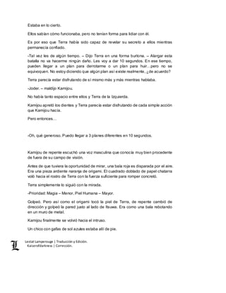 Lestat Lamperouge | Traducción y Edición. 
Kaiserofdarkness | Corrección. 
Estaba en lo cierto. 
Ellos sabían cómo funcionaba, pero no tenían forma para lidiar con él. 
Es por eso que Terra había sido capaz de revelar su secreto a ellos mientras 
permanecía confiado. 
-Tal vez les de algún tiempo. – Dijo Terra en una forma burlona. – Alargar esta 
batalla no va hacerme ningún daño. Les voy a dar 10 segundos. En ese tiempo, 
pueden llegar a un plan para derrotarme o un plan para huir…pero no se 
equivoquen. No estoy diciendo que algún plan así existe realmente, ¿de acuerdo? 
Terra parecía estar disfrutando de sí mismo más y más mientras hablaba. 
-Joder. – maldijo Kamijou. 
No había tanto espacio entre ellos y Terra de la Izquierda. 
Kamijou apretó los dientes y Terra parecía estar disfrutando de cada simple acción 
que Kamijou hacía. 
Pero entonces… 
-Oh, qué generoso. Puedo llegar a 3 planes diferentes en 10 segundos. 
Kamijou de repente escuchó una voz masculina que conocía muy bien procedente 
de fuera de su campo de visión. 
Antes de que tuviera la oportunidad de mirar, una bala roja es disparada por el aire. 
Era una pieza ardiente naranja de origami. El cuadrado doblado de papel chatarra 
voló hacia el rostro de Terra con la fuerza suficiente para romper concretó. 
Terra simplemente lo siguió con la mirada. 
-Prioridad: Magia – Menor, Piel Humana – Mayor. 
Golpeó. Pero así como el origami tocó la piel de Terra, de repente cambió de 
dirección y golpeó la pared justo al lado de Itsuwa. Era como una bala rebotando 
en un muro de metal. 
Kamijou finalmente se volvió hacia el intruso. 
Un chico con gafas de sol azules estaba allí de pie. 
 