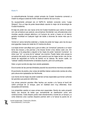 Lestat Lamperouge | Traducción y Edición. 
Kaiserofdarkness | Corrección. 
Parte 9 
La extraoficialmente formada unidad armada de Ciudad Academia comenzó a 
invadir la antigua ciudad de Aviñón desde el exterior de sus muros. 
Su equipamiento principal era el HsPS-15, también conocido como “Large 
Weapon”. Era un traje de poder desarrollado usando lo mejor de la tecnología de 
Ciudad Academia. 
El traje de poder era una nueva arma de Ciudad Academia que cubría el cuerpo 
con una armadura que parecía una armadura Occidental. Las articulaciones eran 
movidas usando energía eléctrica y el humano de carne y hueso en el interior 
ganaba movilidad en cualquier lugar del doble a docenas de veces más que lo 
normal. 
Venían en varios tamaños estándar y niveles de poder de fuego, pero los de aquí 
eran gigantes masas de metal de 2.5 metros de altura. 
Los trajes tenían camuflaje azul y gris en ellos y la “armadura” parecida a un robot 
tenía dos brazos y dos piernas y los brazos tenían cinco dedos cada uno. Sin 
embargo, si le preguntas a alguien si los trajes de poder “parecían humanos”, te 
dirían que “no”. La zona de la “cabeza” era enorme. Puede haber sido porque la 
armadura del pecho era tan gruesa, pero parecía que los trajes tenían uno de los 
robots de seguridad en forma de tambor en la cabeza. No tenían cuello. La 
“cabeza” estaba directamente conectada al pecho, pero aún podía girar. 
Hubo un gran sonido de algo duro siendo aplastado. 
Era el sonido de las piernas blindadas pisando los escombros mientras avanzaban. 
El pavimento de piedra y las ruinas de ladrillos habían sobrevivido cientos de años, 
pero ahora eran aplastados tan fácilmente. 
Las manos de los trajes de poder sostenían armas especiales que tenían cañones 
tan grandes que parecían deformes. 
Las armas parecían grandes rifles hechos por acortar a la fuerza el barril del 
cañón principal de un tanque, pero en realidad eran muy diferentes. Eran 
escopetas anti barreras. 
Los proyectiles usados en esas armas eran especiales. Dentro de cada proyectil 
había una docena de balas que normalmente se clasificarían como anti 
construcciones. Cada disparo podía volar directamente a través de un tanque y a 
corta distancia unos cuantos disparos podrían abrir a la fuerza la puerta de un 
 