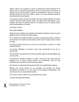 Lestat Lamperouge | Traducción y Edición. 
Kaiserofdarkness | Corrección. 
refugio nuclear. Por lo general, el cañón no soportaría la fuerza explosiva de la 
pólvora, pero controlando delicadamente el tipo y la disposición de la pólvora, la 
dirección de la fuerza explosiva puede ser controlada de modo que la menor 
cantidad posible de daño fuera dada al cañón y la mayor cantidad posible de 
fuerza destructiva fuera liberada. 
Las docenas de trajes de poder se dirigían hacia las murallas alrededor de Aviñón 
mientras sostenían estas grandes armas que habían sido desarrolladas con el 
propósito de romper la gruesa puerta de un refugio en que un enemigo podría 
estar escondiéndose en el interior. 
-Comenzar invasión. 
Dos simples palabras. 
Mientras esa voz hablaba, las escopetas anti barreras dispararon. Cada vez que el 
gatillo era tirado el cilindro del revólver giraba. 
En un instante, las paredes de piedra que habían restringido la entrada y salida de 
las personas en la ciudad durante cientos de años fueron voladas como si fueran 
de papel. 
Los trajes de poder pasaron por encima de los escombros y entraron a la vieja 
ciudad de Aviñón. 
Las piernas artificiales se movieron mucho más suavemente que las de un 
humano real. 
Se encontraron a los jóvenes de Aviñón que habían estado en las manifestaciones 
un poco antes. 
Los jóvenes no estaban envueltos en miedo o rabia pura. Esto había sido tan 
repentino que no habían podido resolver sus sentimientos. Esto los dejó 
temblando en un remolino de emociones encontradas. 
Por otro lado, la respuesta de los trajes de poder fue completamente uniforme. 
Movieron los anchos barriles de sus escopetas anti barreras que habían 
atravesado las murallas en un solo disparo y los apuntaron directamente a los 
humanos de carne y hueso delante de ellos. 
Una voz dio un breve informe a sus compañeros por la radio. 
-Fuerzas enemigas descubiertas. 
 