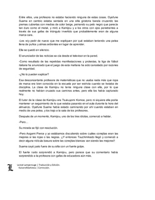 Lestat Lamperouge | Traducción y Edición. 
Kaiserofdarkness | Corrección. 
Entre ellos, una profesora no estaba haciendo ninguna de estas cosas. Oyafune 
Suama en cambio estaba sentada en una silla giratoria barata cruzando las 
piernas cubiertas con medias de color beige, peinando su pelo negro que parecía 
tan duro como el metal, y miró a Kamijou y a los otros con ojos penetrantes a 
través de sus gafas de triángulo invertido que probablemente eran de alguna 
marca cara. 
-Les voy pedir de nuevo que me expliquen por qué estaban teniendo una pelea 
llena de puños y almas ardientes en lugar de aprender. 
Ella se quedó en silencio. 
El anunciador de las noticias se oía desde el televisor en la pared. 
-Como resultado de las repetidas manifestaciones y protestas, la liga de fútbol 
italiana ha anunciado que el juego de esta mañana ha sido cancelado por razones 
de seguridad. 
-¿No lo pueden explicar? 
Esa desconcertante profesora de matemáticas que no usaba nada más que ropa 
de marca era bien conocida en la escuela por ser estricta cuando se trataba de 
disciplina. La clase de Kamijou no tenía ninguna clase con ella, por lo que 
realmente no habían cruzado sus caminos antes, pero ella los había capturado 
hoy. 
El tutor de la clase de Kamijou era Tsukuyomi Komoe, pero ni siquiera ella podía 
mantener un seguimiento de lo que estaba pasando en el aula durante la hora del 
almuerzo. Oyafune Suama había estado caminando por ahí cuando estaban en 
medio de una pelea, y los trajo a la sala de los profesores. 
Después de un momento, Kamijou, uno de los tres idiotas, comenzó a hablar. 
-Pero… 
Su mirada se fijó con resolución. 
-Pero Aogami Pierce y yo estábamos discutiendo sobre cuáles conejitas eran las 
mejores si las rojas o las negras. ¡¡Y entonces Tsuchimikado llegó y comenzó a 
decir alguna ridícula basura sobre las conejitas blancas van siendo las mejores!! 
Suama cayó justo fuera de su silla con un fuerte golpe. 
El fuerte ruido sorprendió a Kamijou, pero parece que su comentario había 
sorprendido a la profesora con gafas de educadora aún más. 
 