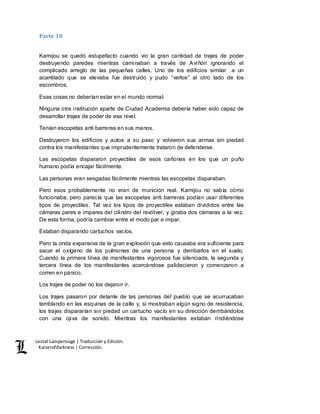 Lestat Lamperouge | Traducción y Edición. 
Kaiserofdarkness | Corrección. 
Parte 10 
Kamijou se quedó estupefacto cuando vio la gran cantidad de trajes de poder 
destruyendo paredes mientras caminaban a través de Aviñón ignorando el 
complicado arreglo de las pequeñas calles. Uno de los edificios similar a un 
acantilado que se elevaba fue destruido y pudo “verlos” al otro lado de los 
escombros. 
Esas cosas no deberían estar en el mundo normal. 
Ninguna otra institución aparte de Ciudad Academia debería haber sido capaz de 
desarrollar trajes de poder de ese nivel. 
Tenían escopetas anti barreras en sus manos. 
Destruyeron los edificios y autos a su paso y volvieron sus armas sin piedad 
contra los manifestantes que imprudentemente trataron de defenderse. 
Las escopetas dispararon proyectiles de esos cañones en los que un puño 
humano podía encajar fácilmente. 
Las personas eran sesgadas fácilmente mientras las escopetas disparaban. 
Pero esos probablemente no eran de munición real. Kamijou no sabía cómo 
funcionaba, pero parecía que las escopetas anti barreras podían usar diferentes 
tipos de proyectiles. Tal vez los tipos de proyectiles estaban divididos entre las 
cámaras pares e impares del cilindro del revólver, y giraba dos cámaras a la vez. 
De esta forma, podría cambiar entre el modo par e impar. 
Estaban disparando cartuchos vacíos. 
Pero la onda expansiva de la gran explosión que esto causaba era suficiente para 
sacar el oxígeno de los pulmones de una persona y derribarlos en el suelo. 
Cuando la primera línea de manifestantes vigorosos fue silenciada, la segunda y 
tercera línea de los manifestantes acercándose palidecieron y comenzaron a 
corren en pánico. 
Los trajes de poder no los dejaron ir. 
Los trajes pasaron por delante de las personas del pueblo que se acurrucaban 
temblando en las esquinas de la calle y, si mostraban algún signo de resistencia, 
los trajes dispararían sin piedad un cartucho vacío en su dirección derribándolos 
con una ojiva de sonido. Mientras los manifestantes estaban rindiéndose 
 