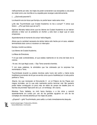 Lestat Lamperouge | Traducción y Edición. 
Kaiserofdarkness | Corrección. 
ineficazmente por esto, los trajes de poder conectarían sus escopetas a una pieza 
de metal como una mochila en su espalda para recargar automáticamente. 
(… ¿Qué está pasando?) 
La situación era tan loca que Kamijou no podía hacer nada salvo mirar. 
(¿No dijo Tsuchimikado que Ciudad Academia no iba a actuar? Y ahora que 
tienen… ¿Por qué tiene que ser así?) 
Oyafune Monaka había dicho que los líderes de Ciudad Academia no se habían 
atrevido a lidiar con el problema en Aviñón y sólo iban a dejar que el caos 
empeorara. 
Aparentemente el momento de actuar había llegado. 
Ahora que la cantidad necesaria de daños había sido hecha por el caos, estaban 
terminándolo todo como si movieran un interruptor. 
Kamijou mordió sus labios. 
Los líderes de Ciudad Academia. 
La Mesa de Directores. 
Y el que está controlándolos, el que estaba realmente en la cima del lado de la 
ciencia. 
-Ya veo. Así que llegó a esto. – Dijo Terra sonando divertido. 
Y con esas palabras, la atmósfera que fue coloreada por la sorpresa fue 
reorientada a Terra. 
Tsuchimikado levantó su pistola mientras salía humo del cañón y había tanta 
hostilidad proviniendo de él que se sentía como que la hostilidad por sí sola podría 
perforar a Terra. 
-Bueno, los que manipulan el Documento C en el Palacio de los Papas son 
magos normales, por lo que esto realmente podría terminar mal. Me gustaría 
poder haber conseguido un poco más de datos de campo de batalla para mi 
hechizo de prioridad “Ejecución de Luz”, sin embargo. Oh, bueno. 
Mientras Terra hablaba, no miró hacia Kamijou o a los otros y caminó 
aparentemente sin rumbo por uno de los grandes agujeros en uno de los 
complejos de vivienda abiertos por los trajes de poder. 
-¡¡Espera!! – gritó Tsuchimikado, pero saltó a un lado inmediatamente después. 
 